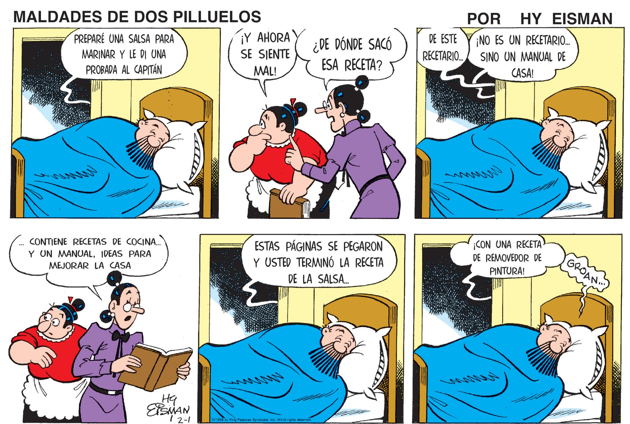 Publication OCR: ¡Y AHORA SE SIENTE MAL! ¿DE DÓNDE SACÓ ESA RECETA? DE ESTE ¡NO ES UN RECETARIO... RECETARIO... POR HY EISMAN SINO UN MANUAL DE CASA! MALDADES DE DOS PILLUELOS PREPARE UNA SALSA PARA MARINAR Y LE DI UNA PROBADA AL CAPITÁN www CONTIENE RECETAS DE COCINA... Y UN MANUALIDEAS PARA MEJORAR LA CASA ESTAS PÁGINAS SE PEGARON Y USTED TERMINÓ LA RECETA DE LA SALSA... ¡CON UNA RECETA DE REMOVEDOR DE PINTURA! ?? EiSMAN 12-1 1998 by King Features SyndicateInc. World rights reserved. GROAN ¡ Y AHORA SE SIENTE MAL ! ¿ DE DÓNDE SACÓ ESA RECETA ? DE ESTE ¡ NO ES UN RECETARIO ... RECETARIO ... POR HY EISMAN SINO UN MANUAL DE CASA ! MALDADES DE DOS PILLUELOS PREPARE UNA SALSA PARA MARINAR Y LE DI UNA PROBADA AL CAPITÁN www CONTIENE RECETAS DE COCINA ... Y UN MANUALIDEAS PARA MEJORAR LA CASA ESTAS PÁGINAS SE PEGARON Y USTED TERMINÓ LA RECETA DE LA SALSA ... ¡ CON UNA RECETA DE REMOVEDOR DE PINTURA ! ?? EiSMAN 12-1 1998 by King Features SyndicateInc. World rights reserved . GROAN
