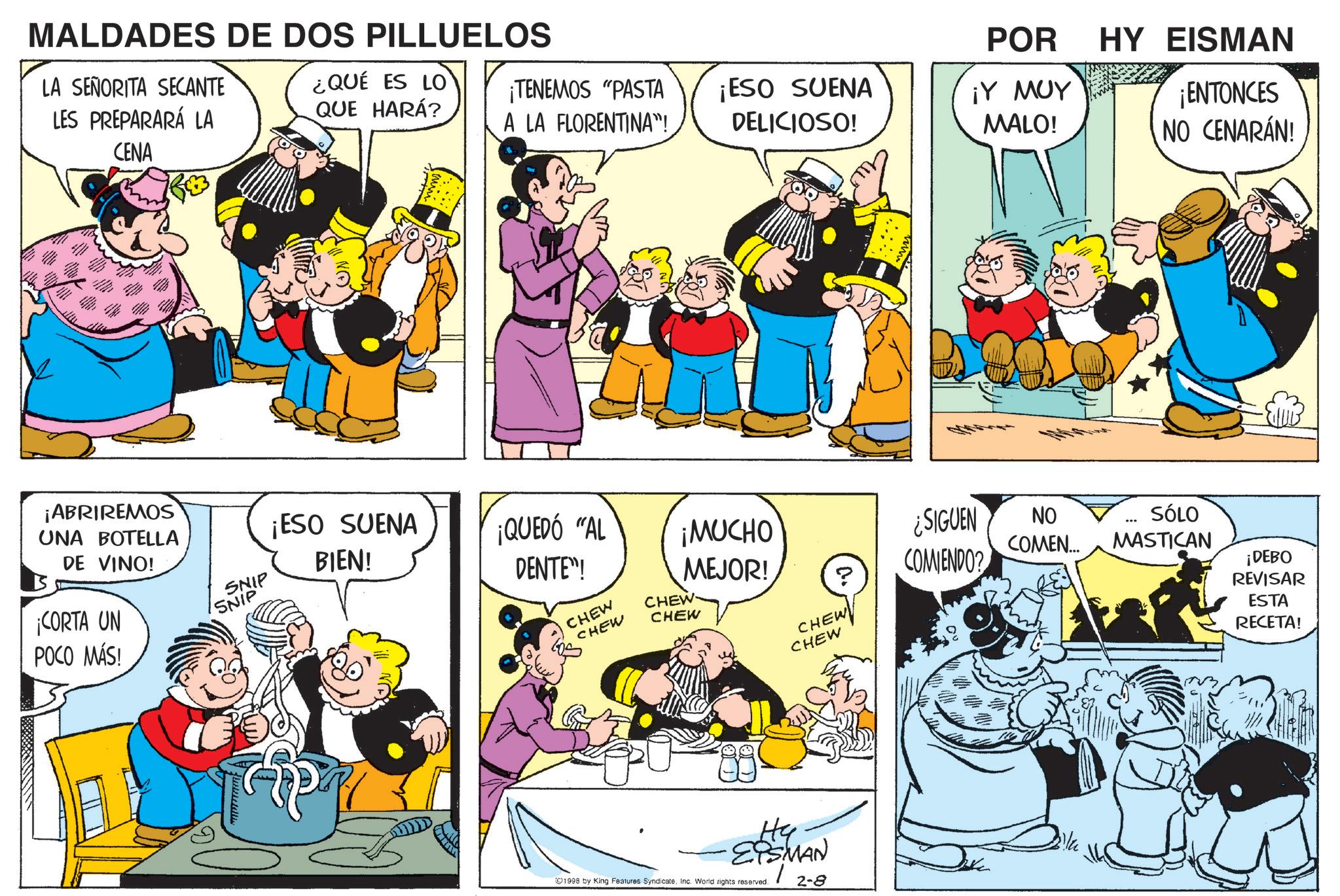 Animated cartoon OCR: MALDADES DE DOS PILLUELOS LA SEÑORITA SECANTE LES PREPARARÁ LA CENA ¿QUÉ ES LO QUE HARÁ? ¡ABRIREMOS UNA BOTELLA DE VINO! ¡CORTA UN POCO MÁS! POR ¡TENEMOS "PASTA A LA FLORENTINA"! ¡ESO SUENA DELICIOSO! ¡Y MUY MALO! HY EISMAN ¡ENTONCES NO CENARÁN! SNIP ¡ESO SUENA BIEN! ¡QUEDÓ "AL SNIP DENTE"! CHEW CHEW CHEW CHEW ¡MUCHO MEJOR! ? ¿SIGUEN COMENDO? NO COMEN... SÓLO MASTICAN CHEW CHEW Hy ?PSMAN ©1998 by King Features SyndicateInc. World rights reserved. 2-8 ¡DEBO REVISAR ESTA RECETA! MALDADES DE DOS PILLUELOS LA SEÑORITA SECANTE LES PREPARARÁ LA CENA ¿ QUÉ ES LO QUE HARÁ ? ¡ ABRIREMOS UNA BOTELLA DE VINO ! ¡ CORTA UN POCO MÁS ! POR ¡ TENEMOS " PASTA A LA FLORENTINA " ! ¡ ESO SUENA DELICIOSO ! ¡ Y MUY MALO ! HY EISMAN ¡ ENTONCES NO CENARÁN ! SNIP ¡ ESO SUENA BIEN ! ¡ QUEDÓ " AL SNIP DENTE " ! CHEW CHEW CHEW CHEW ¡ MUCHO MEJOR ! ? ¿ SIGUEN COMENDO ? NO COMEN ... SÓLO MASTICAN CHEW CHEW Hy ?PSMAN © 1998 by King Features SyndicateInc. World rights reserved . 2-8 ¡ DEBO REVISAR ESTA RECETA !
