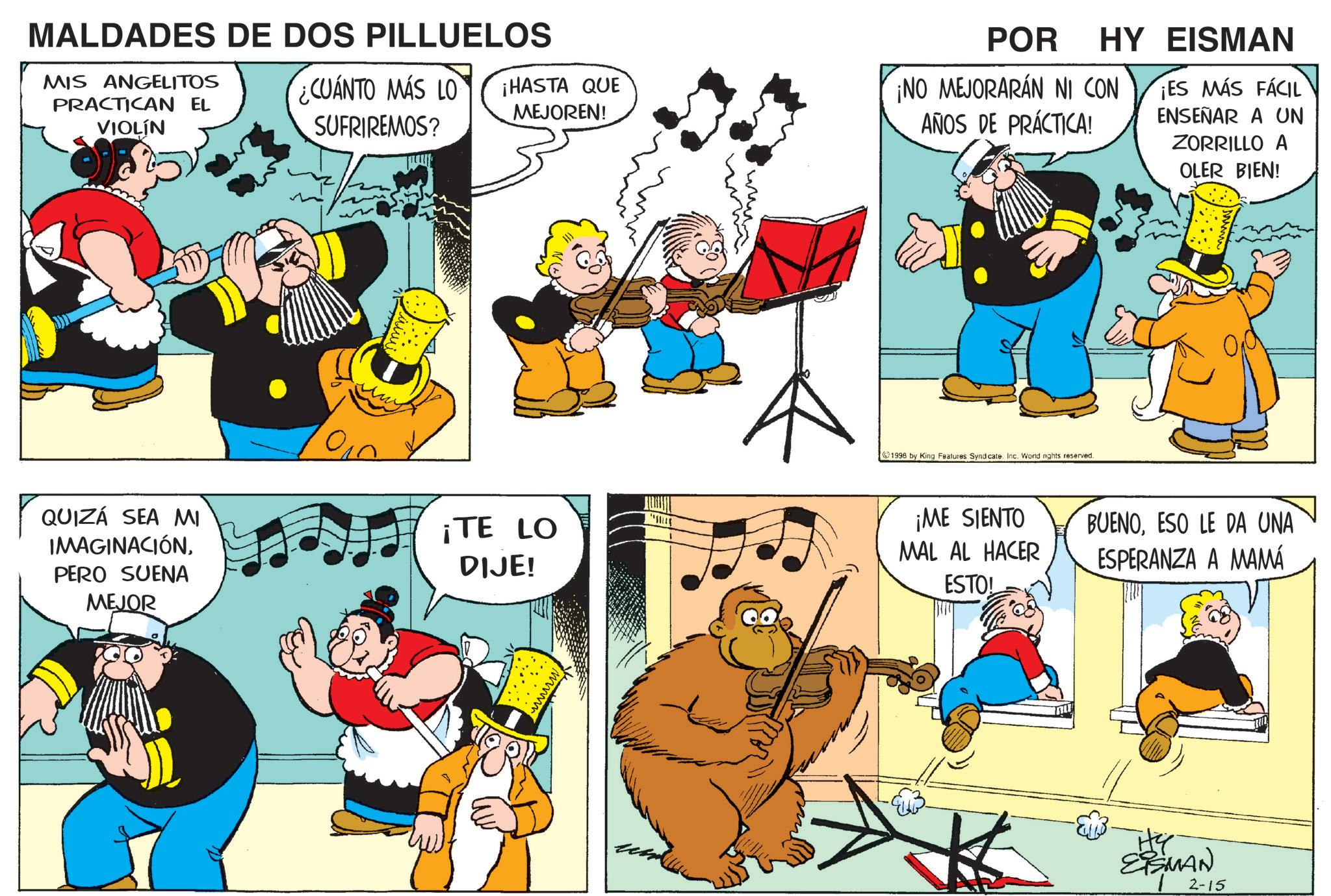 Comic book OCR: MALDADES DE DOS PILLUELOS MIS ANGELITOS PRACTICAN EL VIOLÍN POR HY EISMAN ¿CUÁNTO MÁS LO SUFRIREMOS? ¡HASTA QUE MEJOREN! ¡NO MEJORARÁN NI CON AÑOS DE PRÁCTICA! ¡ES MÁS FÁCIL ENSEÑAR A UN ZORRILLO A OLER BIEN! QUIZÁ SEA MI IMAGINACIÓNPERO SUENA MEJOR ¡TE LO DIJE! 1998 by King Features Syndicate. Inc. World nghts reserved. ¡ME SIENTO MAL AL HACER ESTO! BUENOESO LE DA UNA ESPERANZA A MAMÁ ?? EISMAN 1 2-15 MALDADES DE DOS PILLUELOS MIS ANGELITOS PRACTICAN EL VIOLÍN POR HY EISMAN ¿ CUÁNTO MÁS LO SUFRIREMOS ? ¡ HASTA QUE MEJOREN ! ¡ NO MEJORARÁN NI CON AÑOS DE PRÁCTICA ! ¡ ES MÁS FÁCIL ENSEÑAR A UN ZORRILLO A OLER BIEN ! QUIZÁ SEA MI IMAGINACIÓNPERO SUENA MEJOR ¡ TE LO DIJE ! 1998 by King Features Syndicate . Inc. World nghts reserved . ¡ ME SIENTO MAL AL HACER ESTO ! BUENOESO LE DA UNA ESPERANZA A MAMÁ ?? EISMAN 1 2-15