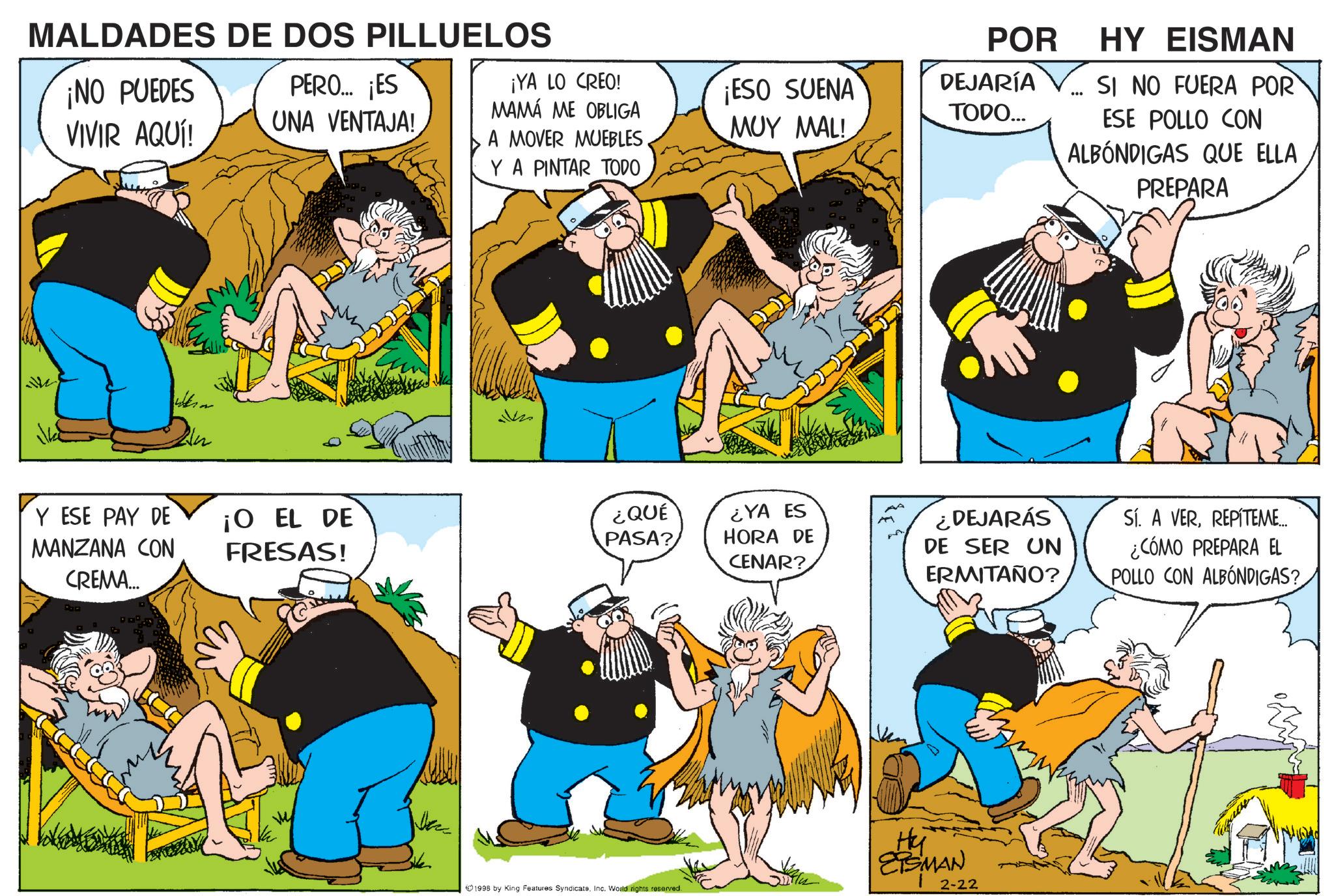 Publication OCR: MALDADES DE DOS PILLUELOS POR ¡NO PUEDES VIVIR AQUÍ! PERO... ¡ES UNA VENTAJA! ¡YA LO CREO! MAMÁ ME OBLIGA A MOVER MUEBLES¡ESO SUENA MUY MAL! DEJARÍA TODO... Y A PINTAR TODO Y ESE PAY DE MANZANA CON CREMA... ¡O EL DE FRESAS! ¿QUÉ PASA? ¿YA ES HORA DE CENAR? 1995 by King Features SyndicateInc. World rights reserved. HY EISMAN SI NO FUERA POR ESE POLLO CON ALBÓNDIGAS QUE ELLA PREPARA ¿DEJARÁS DE SER UN ERMITAÑO? Sí. A VERREPÍTEME... ¿CÓMO PREPARA EL POLLO CON ALBÓNDIGAS? Hy 29SMAN-22 MALDADES DE DOS PILLUELOS POR ¡ NO PUEDES VIVIR AQUÍ ! PERO ... ¡ ES UNA VENTAJA ! ¡ YA LO CREO ! MAMÁ ME OBLIGA A MOVER MUEBLES¡ ESO SUENA MUY MAL ! DEJARÍA TODO ... Y A PINTAR TODO Y ESE PAY DE MANZANA CON CREMA ... ¡ O EL DE FRESAS ! ¿ QUÉ PASA ? ¿ YA ES HORA DE CENAR ? 1995 by King Features SyndicateInc. World rights reserved . HY EISMAN SI NO FUERA POR ESE POLLO CON ALBÓNDIGAS QUE ELLA PREPARA ¿ DEJARÁS DE SER UN ERMITAÑO ? Sí . A VERREPÍTEME ... ¿ CÓMO PREPARA EL POLLO CON ALBÓNDIGAS ? Hy 29SMAN - 22