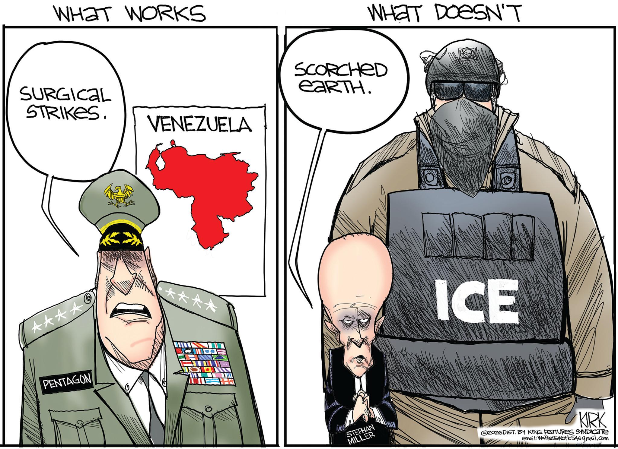 Military uniform OCR: WHAT WORKS SURGICAL STRIKES. VENEZUELA **** PENTAGON WHAT DOESN'T SCORCHED EARTH. ICE STEPHAN MILLER KIRK 2026DIST. BY KING FEATURES SYNDICATE email: Walterswork546gmail.com WHAT WORKS SURGICAL STRIKES . VENEZUELA **** PENTAGON WHAT DOESN'T SCORCHED EARTH . ICE STEPHAN MILLER KIRK 2026DIST . BY KING FEATURES SYNDICATE email : Walterswork546gmail.com