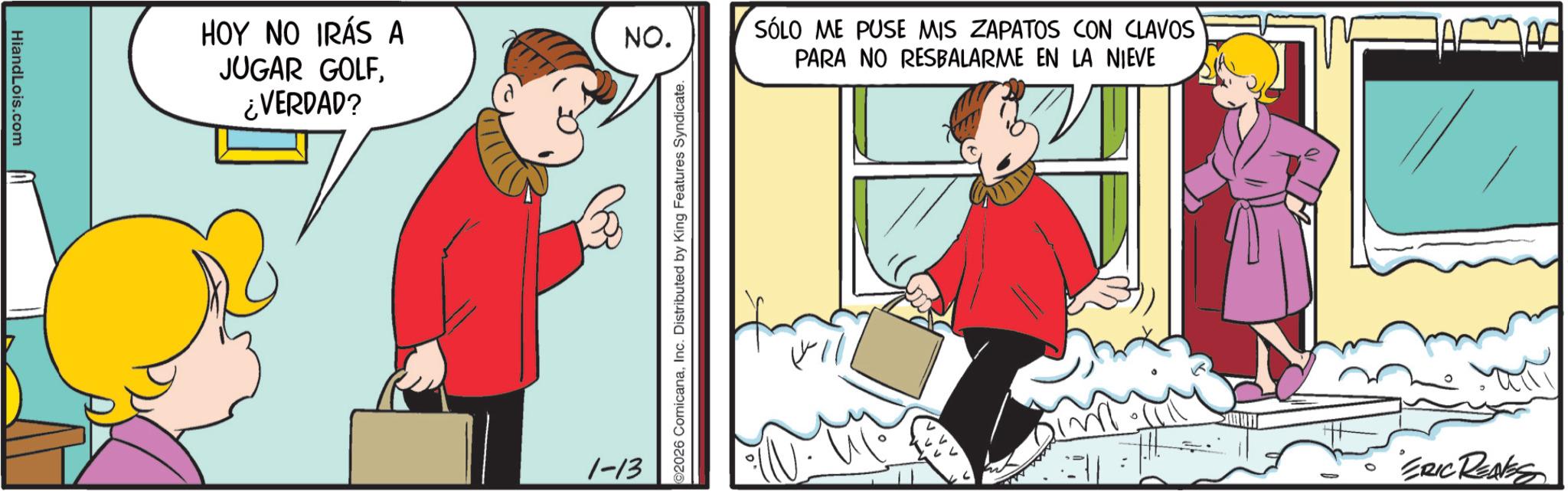 Comic book OCR: HiandLois.com HOY NO IRÁS A NO. SÓLO ME PUSE MIS ZAPATOS CON CLAVOS PARA NO RESBALARME EN LA NIEVE JUGAR GOLF¿VERDAD? 1-13 2026 ComicanaInc. Distributed by King Features Syndicate. im ERIC REASS HiandLois.com HOY NO IRÁS A NO . SÓLO ME PUSE MIS ZAPATOS CON CLAVOS PARA NO RESBALARME EN LA NIEVE JUGAR GOLF¿ VERDAD ? 1-13 2026 ComicanaInc. Distributed by King Features Syndicate . im ERIC REASS