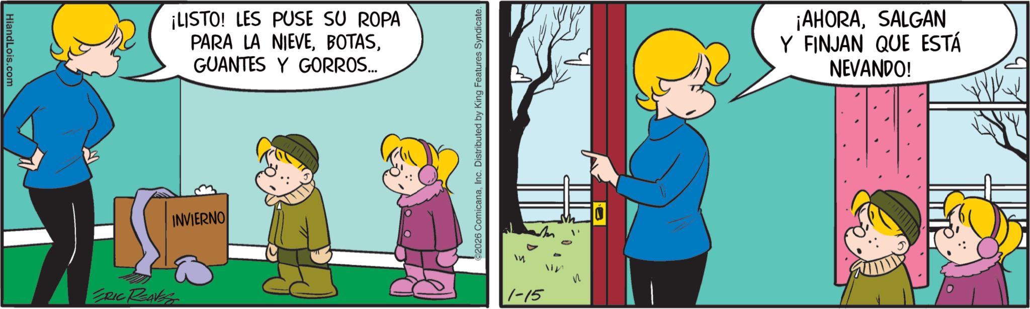 Gesture OCR: HiandLois.com ERIC REAVES ¡LISTO! LES PUSE SU ROPA PARA LA NIEVEGUANTES Y GORROS... INVIERNO ©2026 ComicanaInc. Distributed by King Features Syndicate. 14 ? 1-15 ¡AHORASALGAN Y FINJAN QUE ESTÁ NEVANDO! HiandLois.com ERIC REAVES ¡ LISTO ! LES PUSE SU ROPA PARA LA NIEVEGUANTES Y GORROS ... INVIERNO © 2026 ComicanaInc. Distributed by King Features Syndicate . 14 ? 1-15 ¡ AHORASALGAN Y FINJAN QUE ESTÁ NEVANDO !