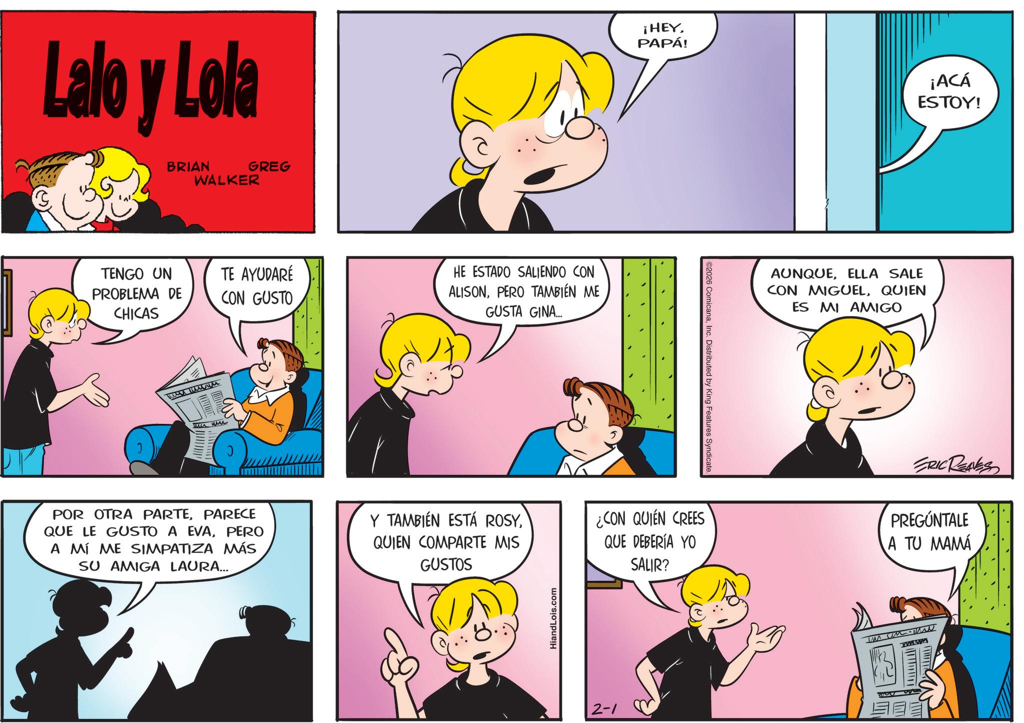 Pleased OCR: Lalo y Lola BRIAN GREG WALKER TENGO UN PROBLEMA DE CHICAS TE AYUDARÉ CON GUSTO HE ESTADO SALIENDO CON ALISONPERO TAMBIÉN ME GUSTA GINA.... m me un un POR OTRA PARTEPARECE QUE LE GUSTO A EVAPERO A MÍ ME SIMPATIZA MÁS SU AMIGA LAURA... Y TAMBIÉN ESTÁ ROSYQUIEN COMPARTE MIS GUSTOS HiandLois.com ¡HEYPAPÁ! ¡ACÁ ESTOY! ©2026 ComicanaInc. Distributed by King Features Syndicate. AUNQUEELLA SALE CON MIGUELQUIEN ES MI AMIGO ¿CON QUIEN CREES QUE DEBERÍA YO SALIR? ERIC REAVES PREGÚNTALE A TU MAMÁ 2-1 Lalo y Lola BRIAN GREG WALKER TENGO UN PROBLEMA DE CHICAS TE AYUDARÉ CON GUSTO HE ESTADO SALIENDO CON ALISONPERO TAMBIÉN ME GUSTA GINA .... m me un un POR OTRA PARTEPARECE QUE LE GUSTO A EVAPERO A MÍ ME SIMPATIZA MÁS SU AMIGA LAURA ... Y TAMBIÉN ESTÁ ROSYQUIEN COMPARTE MIS GUSTOS HiandLois.com ¡ HEYPAPÁ ! ¡ ACÁ ESTOY ! © 2026 ComicanaInc. Distributed by King Features Syndicate . AUNQUEELLA SALE CON MIGUELQUIEN ES MI AMIGO ¿ CON QUIEN CREES QUE DEBERÍA YO SALIR ? ERIC REAVES PREGÚNTALE A TU MAMÁ 2-1
