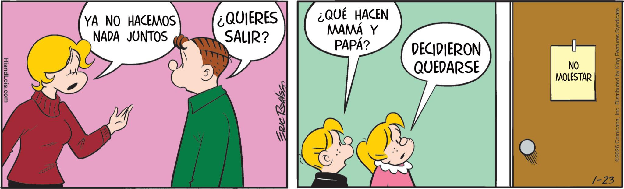 Conversation OCR: HiandLois.com YA NO HACEMOS NADA JUNTOS ¿QUIERES SALIR? ¿QUÉ HACEN MAMÁ Y PAPÁ? DECIDIERON QUEDARSE NO MOLESTAR ERIC REAVESS 1-23 ©2026 ComicanaInc. Distributed by King Features Syndicate. HiandLois.com YA NO HACEMOS NADA JUNTOS ¿ QUIERES SALIR ? ¿ QUÉ HACEN MAMÁ Y PAPÁ ? DECIDIERON QUEDARSE NO MOLESTAR ERIC REAVESS 1-23 © 2026 ComicanaInc. Distributed by King Features Syndicate .