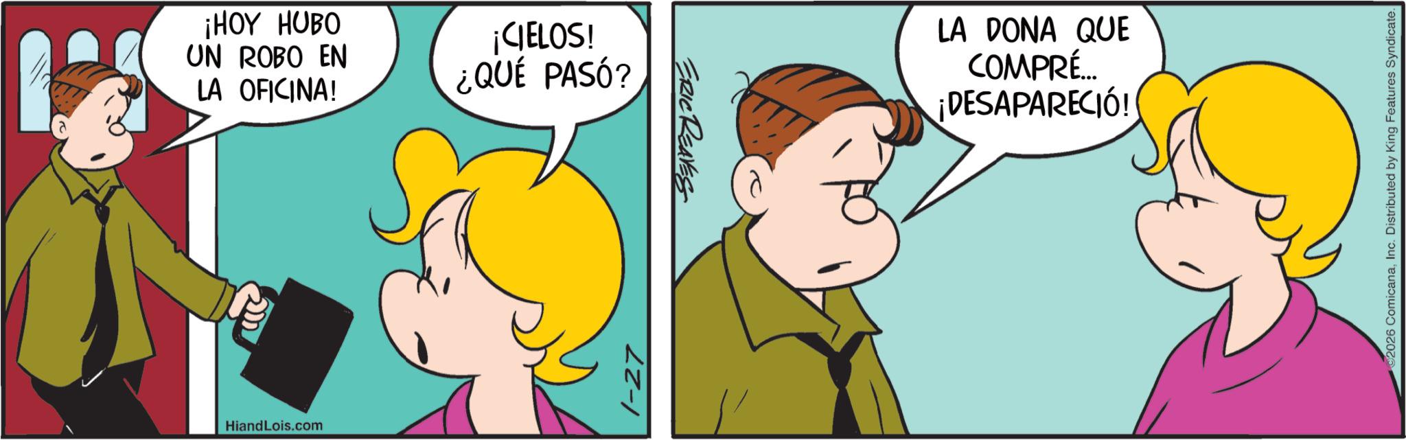 Fiction OCR: ¡HOY HUBO UN ROBO EN LA OFICINA! ¡CIELOS! ¿QUÉ PASÓ? Hiand Lois.com 1-27 ERIC REAVES LA DONA QUE COMPRÉ... ¡DESAPARECIÓ! 2026 ComicanaInc. Distributed by King Features Syndicate. ¡ HOY HUBO UN ROBO EN LA OFICINA ! ¡ CIELOS ! ¿ QUÉ PASÓ ? Hiand Lois.com 1-27 ERIC REAVES LA DONA QUE COMPRÉ ... ¡ DESAPARECIÓ ! 2026 ComicanaInc. Distributed by King Features Syndicate .