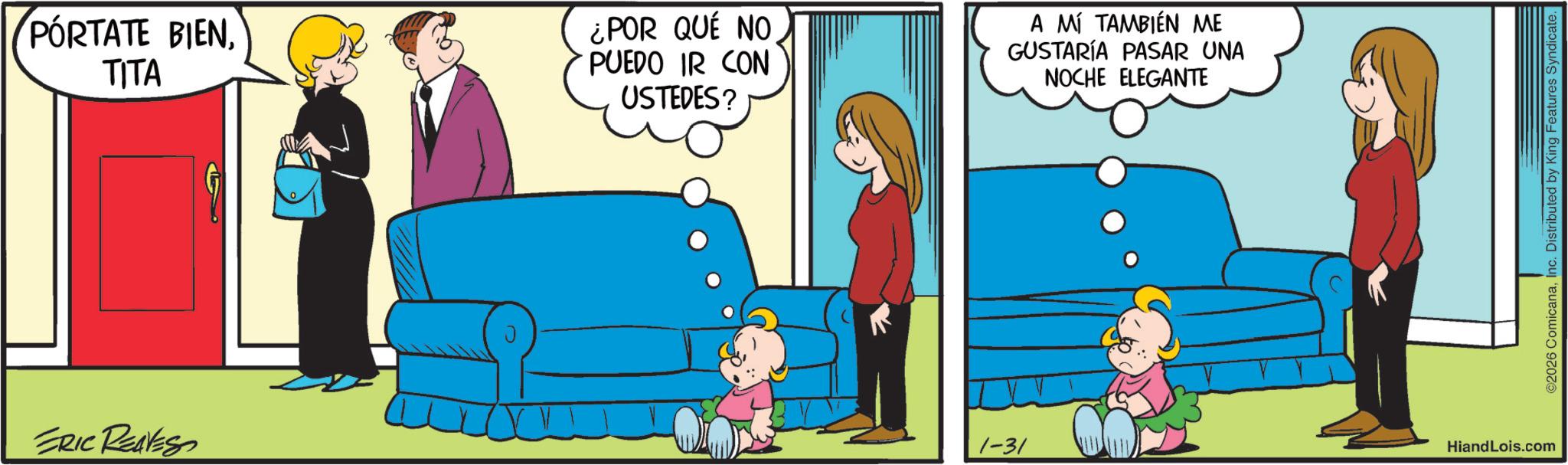 Comic book OCR: PORTATE BIENTITA ERIC REAVESO ¿POR QUÉ NO PUEDO IR CON USTEDES? A MÍ TAMBIÉN ME GUSTARÍA PASAR UNA NOCHE ELEGANTE 1-31 HiandLois.com ©2026 ComicanaInc. Distributed by King Features Syndicate. PORTATE BIENTITA ERIC REAVESO ¿ POR QUÉ NO PUEDO IR CON USTEDES ? A MÍ TAMBIÉN ME GUSTARÍA PASAR UNA NOCHE ELEGANTE 1-31 HiandLois.com © 2026 ComicanaInc. Distributed by King Features Syndicate .