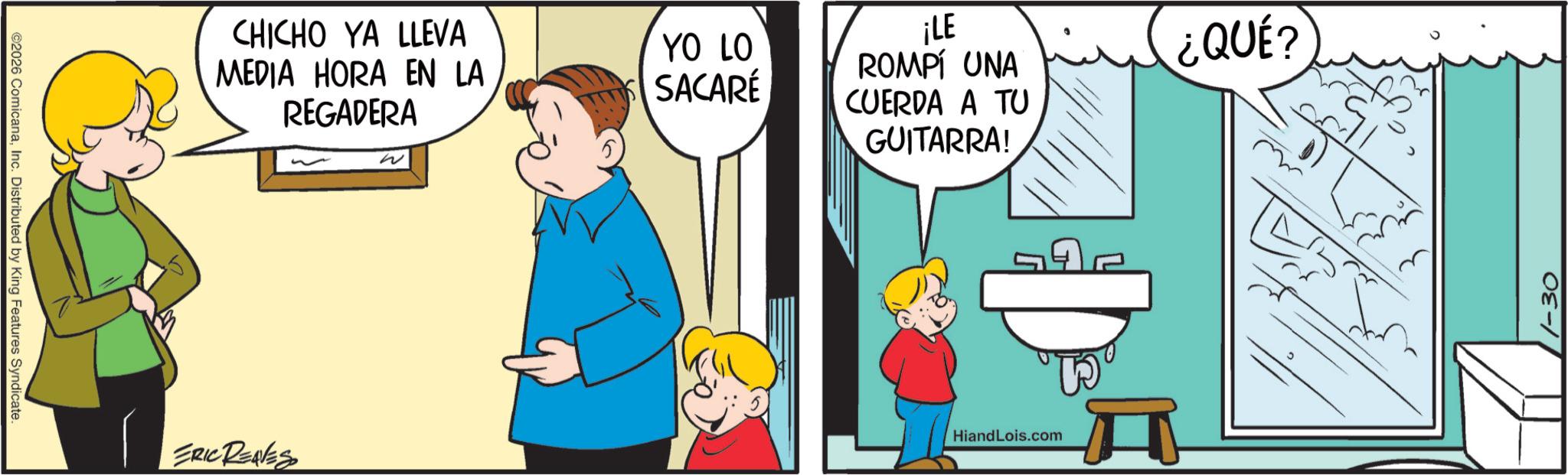 Fiction OCR: ©2026 ComicanaInc. Distributed by King Features Syndicate. CHICHO YA LLEVA MEDIA HORA EN LA REGADERA W ERIC REAVES YO LO SACARÉ ¡LE ROMPÍ UNA CUERDA A TU GUITARRA! HiandLois.com ¿QUÉ? 1-30 © 2026 ComicanaInc. Distributed by King Features Syndicate . CHICHO YA LLEVA MEDIA HORA EN LA REGADERA W ERIC REAVES YO LO SACARÉ ¡ LE ROMPÍ UNA CUERDA A TU GUITARRA ! HiandLois.com ¿ QUÉ ? 1-30