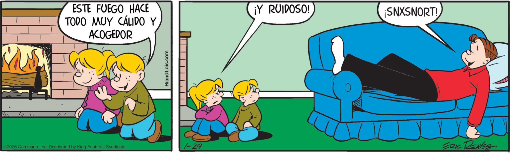 Animation OCR: ESTE FUEGO HACE TODO MUY CÁLIDO Y ACOGEDOR HiandLois.com ¡Y RUIDOSO! ¡SNXSNORT! 2026 ComicanaInc. Distributed by King Features Syndicate. 1-29 ERIC REAVES ESTE FUEGO HACE TODO MUY CÁLIDO Y ACOGEDOR HiandLois.com ¡ Y RUIDOSO ! ¡ SNXSNORT ! 2026 ComicanaInc. Distributed by King Features Syndicate . 1-29 ERIC REAVES