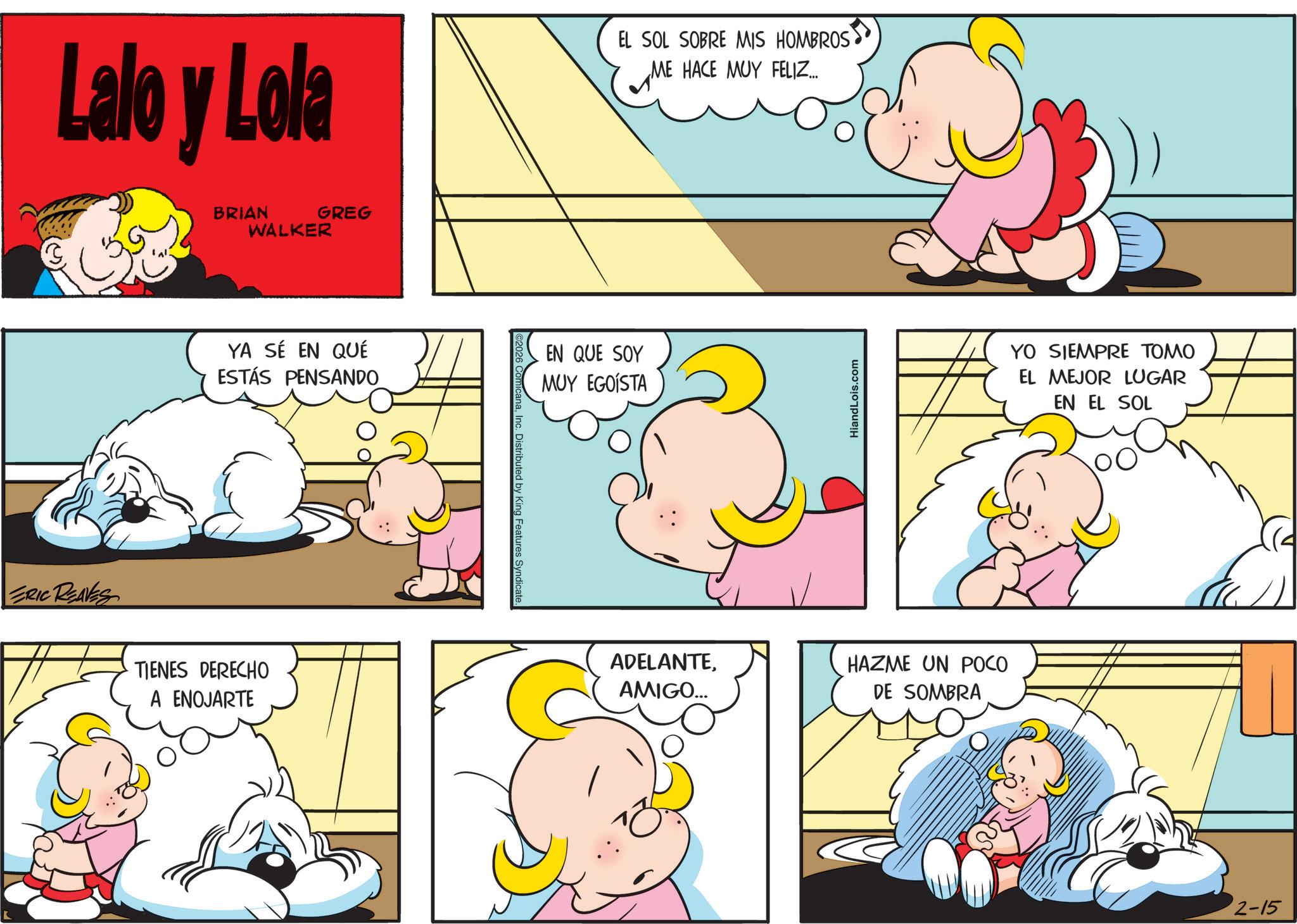 Comics OCR: Lalo y Lola EL SOL SOBRE MIS HOMBROS ME HACE MUY FELIZ... ? ERIC REAVES BRIAN GREG WALKER YA SÉ EN QUÉ ESTÁS PENSANDO TIENES DERECHO A ENOJARTE 2026 ComicanaInc. Distributed by King Features Syndicate. EN QUE SOY MUY EGOISTA ADELANTEAMIGO... HiandLois.com HAZME UN POCO DE SOMBRA YO SIEMPRE TOMO EL MEJOR LUGAR EN EL SOL 2-15 Lalo y Lola EL SOL SOBRE MIS HOMBROS ME HACE MUY FELIZ ... ? ERIC REAVES BRIAN GREG WALKER YA SÉ EN QUÉ ESTÁS PENSANDO TIENES DERECHO A ENOJARTE 2026 ComicanaInc. Distributed by King Features Syndicate . EN QUE SOY MUY EGOISTA ADELANTEAMIGO ... HiandLois.com HAZME UN POCO DE SOMBRA YO SIEMPRE TOMO EL MEJOR LUGAR EN EL SOL 2-15