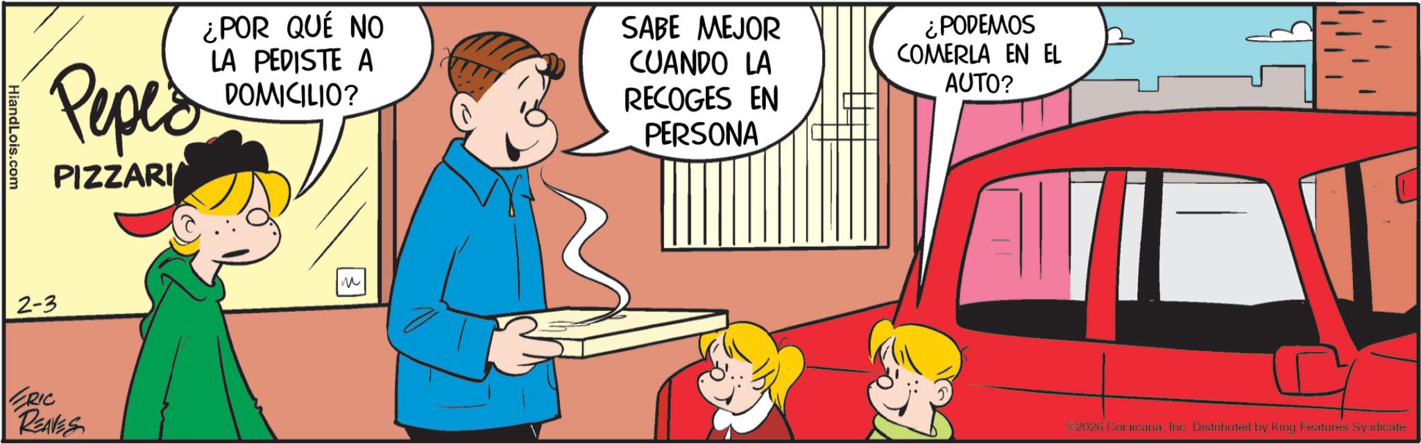 Fictional character OCR: Peped PIZZARI ¿POR QUÉ NO LA PEDISTE A DOMICILIO? SABE MEJOR CUANDO LA RECOGES EN PERSONA ¿PODEMOS COMERLA EN EL AUTO? HiandLois.com 2-3 ERIC REAVES ?? ? 2026 ComicanaInc. Distributed by King Features Syndicate Peped PIZZARI ¿ POR QUÉ NO LA PEDISTE A DOMICILIO ? SABE MEJOR CUANDO LA RECOGES EN PERSONA ¿ PODEMOS COMERLA EN EL AUTO ? HiandLois.com 2-3 ERIC REAVES ? ? ? 2026 ComicanaInc. Distributed by King Features Syndicate