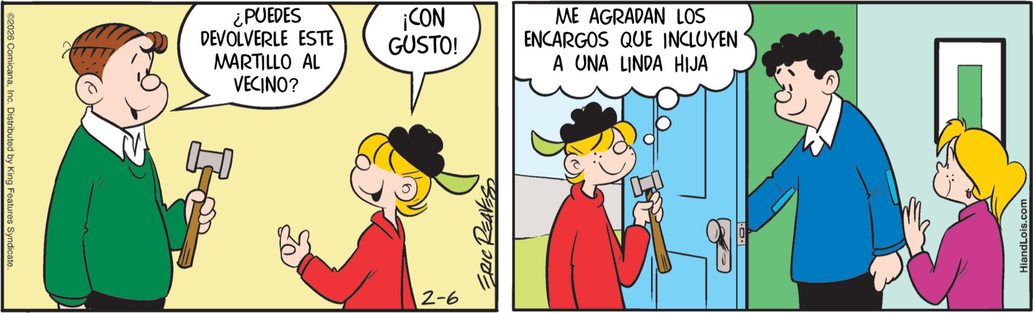 Conversation OCR: ©2026 ComicanaInc. Distributed by King Features Syndicate. MARTILLO AL VECINO? ¿PUEDES DEVOLVERLE ESTE ¡CON GUSTO! ME AGRADAN LOS ENCARGOS QUE INCLUYEN 2-6 ERIC REAVES A UNA LINDA HIJA HiandLois.com © 2026 ComicanaInc. Distributed by King Features Syndicate . MARTILLO AL VECINO ? ¿ PUEDES DEVOLVERLE ESTE ¡ CON GUSTO ! ME AGRADAN LOS ENCARGOS QUE INCLUYEN 2-6 ERIC REAVES A UNA LINDA HIJA HiandLois.com