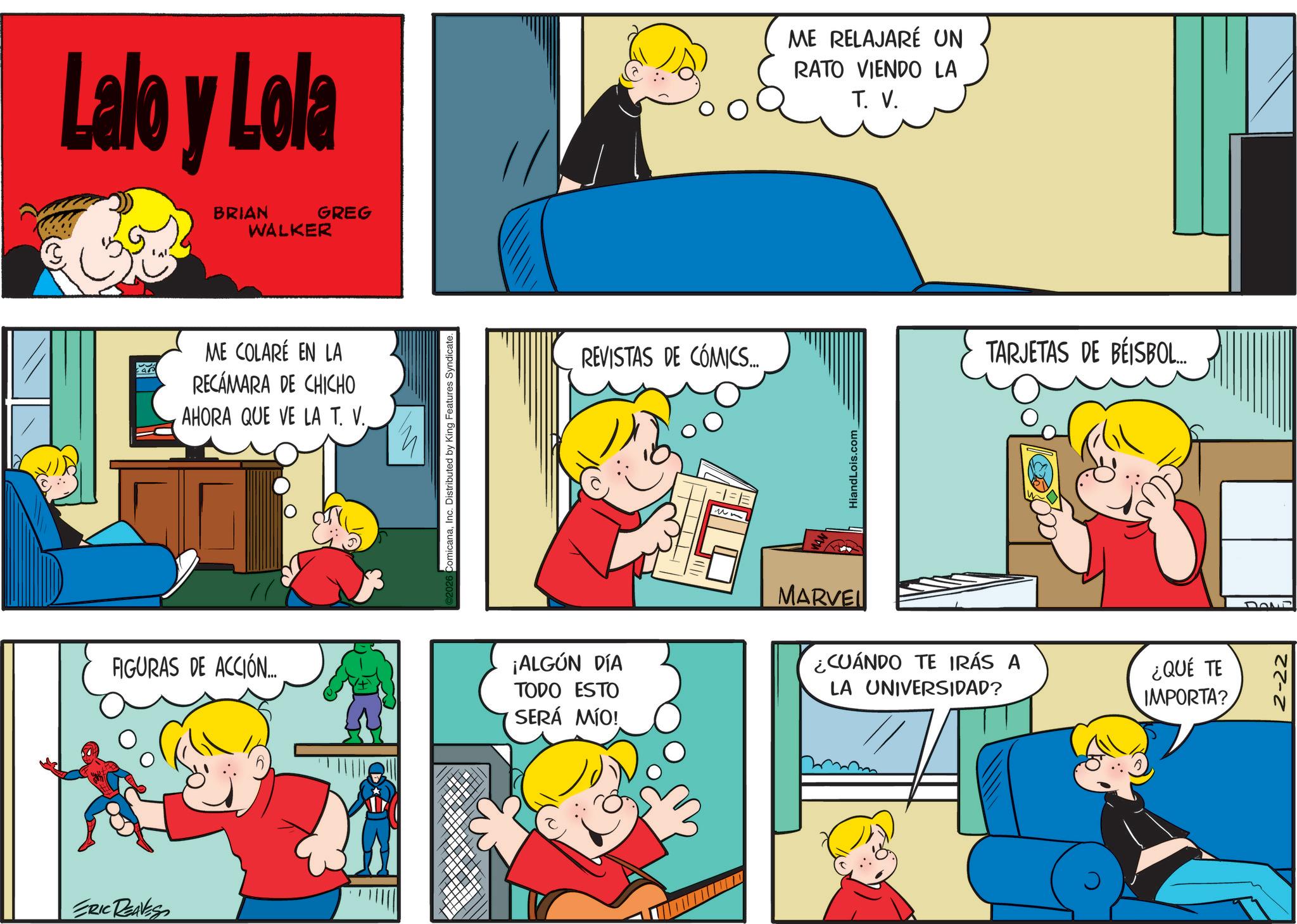 Animated cartoon OCR: ERIC REAVES Lalo y Lola BRIAN WALKER GREG ME COLARÉ EN LA RECÁMARA DE CHICHO AHORA QUE VE LA T. V. FIGURAS DE ACCIÓN. ComicanaInc. Distributed by King Features Syndicate REVISTAS DE COMICS... HiandLois.com ME RELAJARÉ UN RATO VIENDO LA T. V. TARJETAS DE BÉISBOL... ¡ALGÚN DÍA TODO ESTO SERÁ MÍO! MARVEL ¿CUÁNDO TE IRÁS A LA UNIVERSIDAD? ¿QUÉ TE IMPORTA? Down ERIC REAVES Lalo y Lola BRIAN WALKER GREG ME COLARÉ EN LA RECÁMARA DE CHICHO AHORA QUE VE LA T. V. FIGURAS DE ACCIÓN . ComicanaInc. Distributed by King Features Syndicate REVISTAS DE COMICS ... HiandLois.com ME RELAJARÉ UN RATO VIENDO LA T. V. TARJETAS DE BÉISBOL ... ¡ ALGÚN DÍA TODO ESTO SERÁ MÍO ! MARVEL ¿ CUÁNDO TE IRÁS A LA UNIVERSIDAD ? ¿ QUÉ TE IMPORTA ? Down