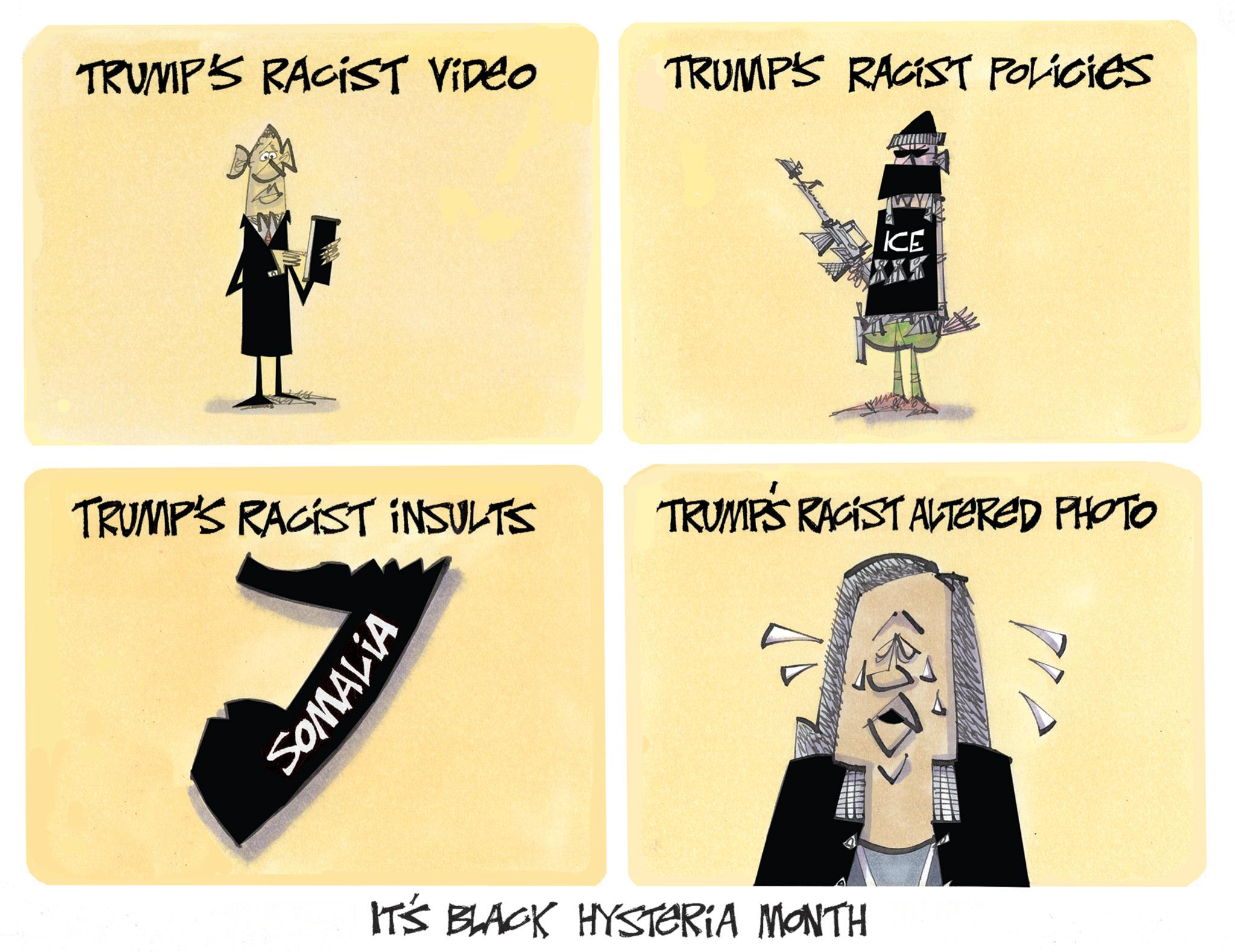 Fiction OCR: TRUMP'S RACIST VIDEO TRUMP'S RACIST POLICIES ICE TRUMP'S RACIST INSULTS TRUMPS RACIST ALTERED PHOTO SOMALIA IT'S BLACK HYSTERIA MONTH TRUMP'S RACIST VIDEO TRUMP'S RACIST POLICIES ICE TRUMP'S RACIST INSULTS TRUMPS RACIST ALTERED PHOTO SOMALIA IT'S BLACK HYSTERIA MONTH