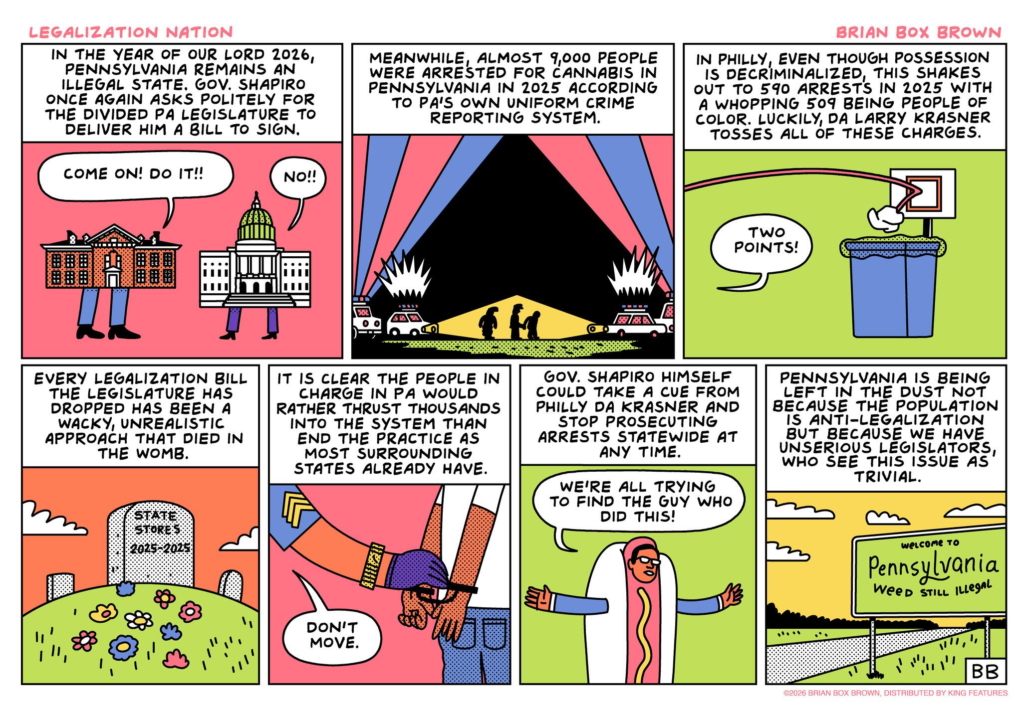 Comics OCR: LEGALIZATION NATION IN THE YEAR OF OUR LORD 2026PENNSYLVANIA REMAINS AN ILLEGAL STATE. GOV. SHAPIRO ONCE AGAIN ASKS POLITELY FOR THE DIVIDED PA LEGISLATURE TO DELIVER HIM A BILL TO SIGN. MEANWHILE000 PEOPLE WERE ARRESTED FOR CANNABIS IN PENNSYLVANIA IN 2025 ACCORDING TO PA'S OWN UNIFORM CRIME REPORTING SYSTEM. BRIAN BOX BROWN IN PHILLYEVEN THOUGH POSSESSION IS DECRIMINALIZEDTHIS SHAKES OUT TO 590 ARRESTS IN 2025 WITH A WHOPPING 509 BEING PEOPLE OF COLOR. LUCKILYDA LARRY KRASNER TOSSES ALL OF THESE CHARGES. COME ON! DO IT!! NO!! TWO POINTS! 00000000000000 20000999 GOOD F EVERY LEGALIZATION BILL THE LEGISLATURE HAS DROPPED HAS BEEN A WACKYUNREALISTIC APPROACH THAT DIED IN THE WOMB. STATE STORES $2025-2025 IT IS CLEAR THE PEOPLE IN CHARGE IN PA WOULD RATHER THRUST THOUSANDS INTO THE SYSTEM THAN END THE PRACTICE AS MOST SURROUNDING STATES ALREADY HAVE. GOV. SHAPIRO HIMSELF COULD TAKE A CUE FROM PHILLY DA KRASNER AND STOP PROSECUTING ARRESTS STATEWIDE AT ANY TIME. WE'RE ALL TRYING TO FIND THE GUY WHO DID THIS! PENNSYLVANIA IS BEING LEFT IN THE DUST NOT BECAUSE THE POPULATION IS ANTI-LEGALIZATION BUT BECAUSE WE HAVE UNSERIOUS LEGISLATORSWHO SEE THIS ISSUE AS TRIVIAL. DON'T MOVE. IRS Welcome TO Pennsylvania WeeD STILL ILLEGAL " BB ©2026 BRIAN BOX BROWNDISTRIBUTED BY KING FEATURES LEGALIZATION NATION IN THE YEAR OF OUR LORD 2026PENNSYLVANIA REMAINS AN ILLEGAL STATE . GOV . SHAPIRO ONCE AGAIN ASKS POLITELY FOR THE DIVIDED PA LEGISLATURE TO DELIVER HIM A BILL TO SIGN . MEANWHILEALMOST 9000 PEOPLE WERE ARRESTED FOR CANNABIS IN PENNSYLVANIA IN 2025 ACCORDING TO PA'S OWN UNIFORM CRIME REPORTING SYSTEM . BRIAN BOX BROWN IN PHILLYEVEN THOUGH POSSESSION IS DECRIMINALIZEDTHIS SHAKES OUT TO 590 ARRESTS IN 2025 WITH A WHOPPING 509 BEING PEOPLE OF COLOR . LUCKILYDA LARRY KRASNER TOSSES ALL OF THESE CHARGES . COME ON ! DO IT !! NO !! TWO POINTS ! 00000000000000 20000999 GOOD F EVERY LEGALIZATION BILL THE LEGISLATURE HAS DROPPED HAS BEEN A WACKYUNREALISTIC APPROACH THAT DIED IN THE WOMB . STATE STORES $ 2025-2025 IT IS CLEAR THE PEOPLE IN CHARGE IN PA WOULD RATHER THRUST THOUSANDS INTO THE SYSTEM THAN END THE PRACTICE AS MOST SURROUNDING STATES ALREADY HAVE . GOV . SHAPIRO HIMSELF COULD TAKE A CUE FROM PHILLY DA KRASNER AND STOP PROSECUTING ARRESTS STATEWIDE AT ANY TIME . WE'RE ALL TRYING TO FIND THE GUY WHO DID THIS ! PENNSYLVANIA IS BEING LEFT IN THE DUST NOT BECAUSE THE POPULATION IS ANTI - LEGALIZATION BUT BECAUSE WE HAVE UNSERIOUS LEGISLATORSWHO SEE THIS ISSUE AS TRIVIAL . DON'T MOVE . IRS Welcome TO Pennsylvania WeeD STILL ILLEGAL " BB © 2026 BRIAN BOX BROWNDISTRIBUTED BY KING FEATURES