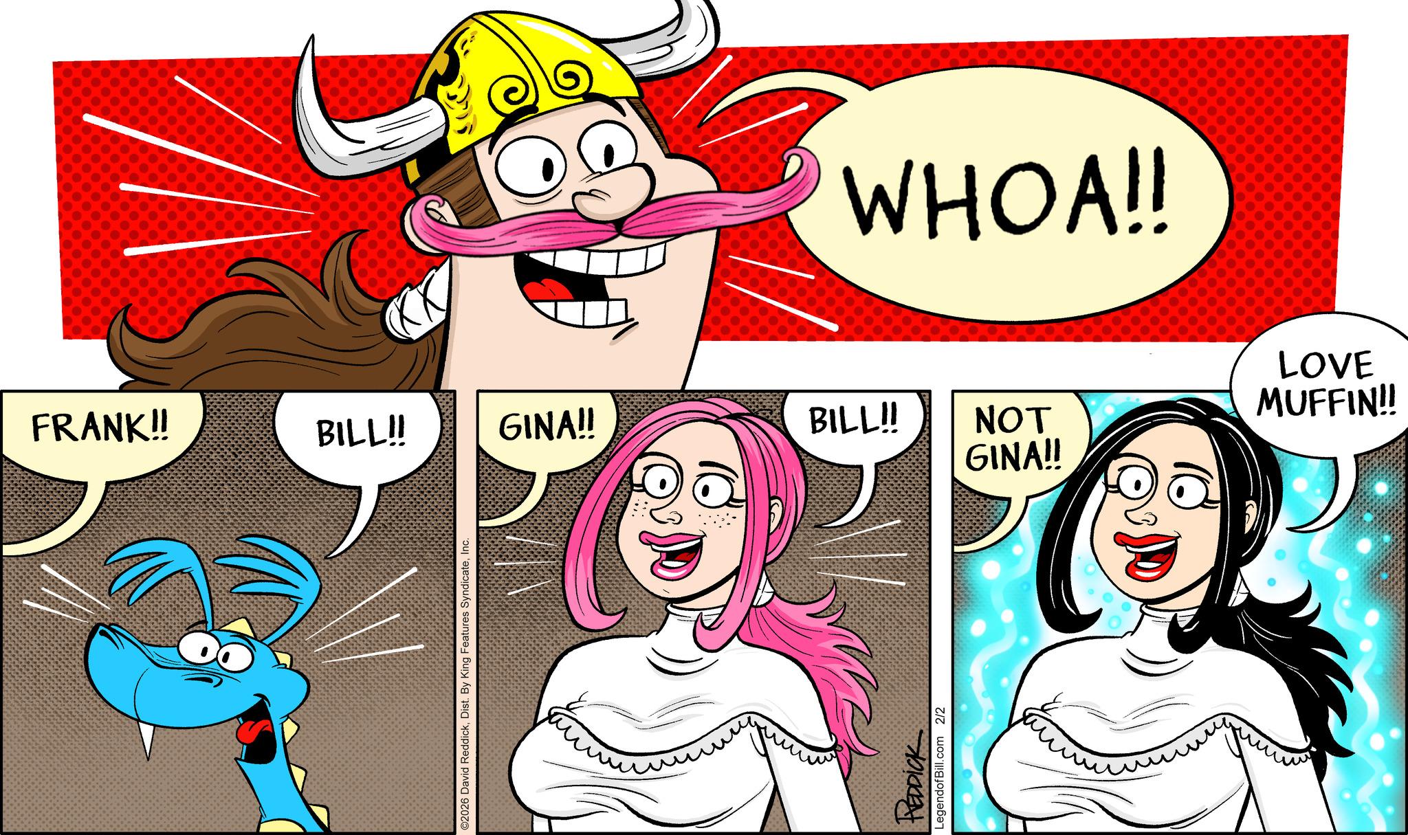 Comic book OCR: WHOA!! FRANK!! BILL!! GINA!! BILL!! MUFFIN!! LOVE NOT ©2026 David ReddickInc. REDDICK LegendofBill.com 2/2 GINA!! WHOA !! FRANK !! BILL !! GINA !! BILL !! MUFFIN !! LOVE NOT © 2026 David ReddickDist . By King Features SyndicateInc. REDDICK LegendofBill.com 2/2 GINA !!