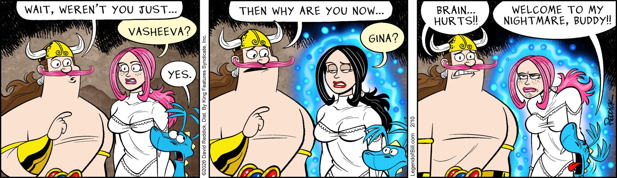 Fictional character OCR: WAITWEREN'T YOU JUST... VASHEEVA? YES. ©2026 David ReddickInc. THEN WHY ARE YOU NOW... LegendofBill.com 2/10 BRAIN... HURTS!! WELCOME TO MY NIGHTMAREBUDDY!! GINA? ??? HEDDICK WAITWEREN'T YOU JUST ... VASHEEVA ? YES . © 2026 David ReddickDist . By King Features SyndicateInc. THEN WHY ARE YOU NOW ... LegendofBill.com 2/10 BRAIN ... HURTS !! WELCOME TO MY NIGHTMAREBUDDY !! GINA ? ??? HEDDICK