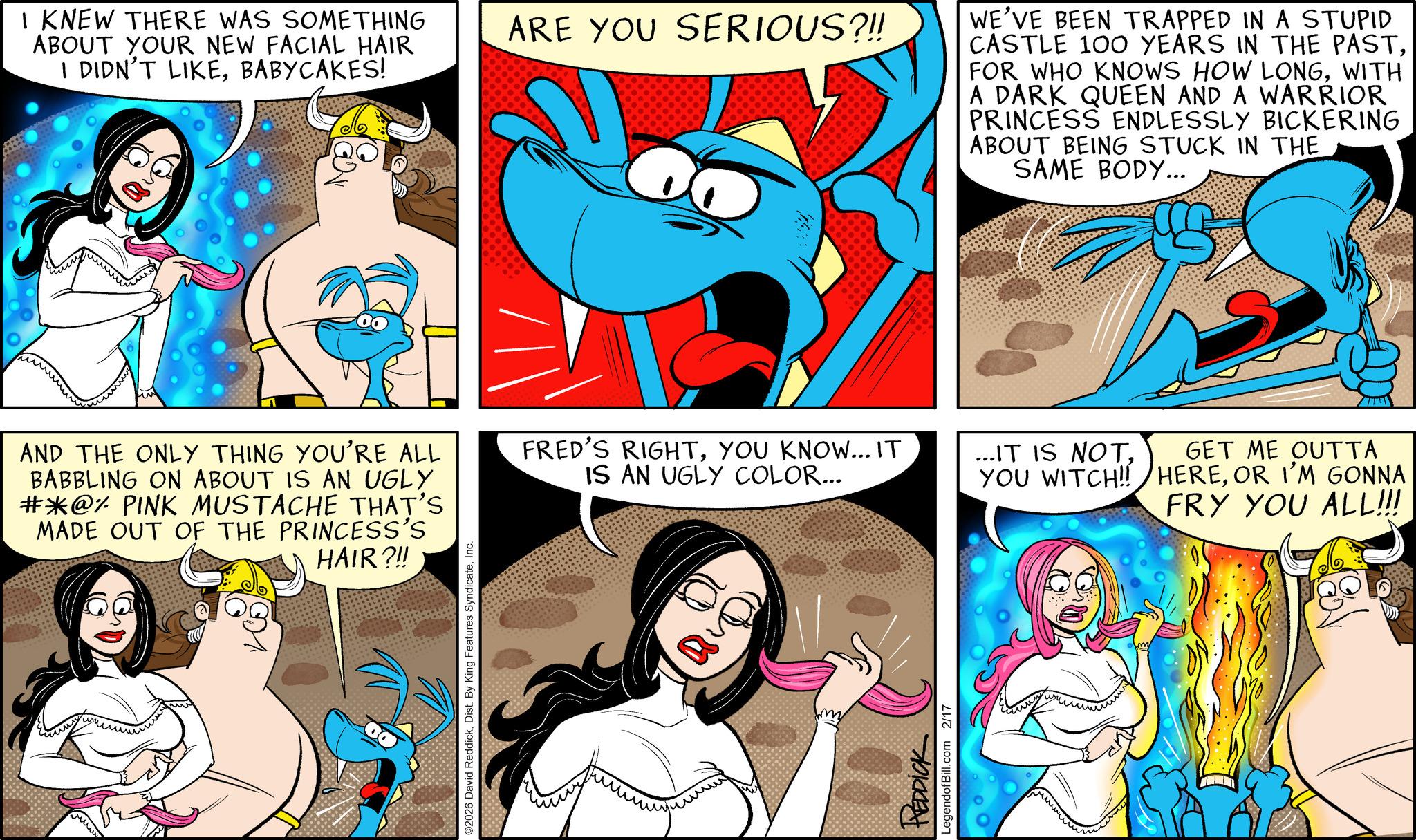 Publication OCR: I KNEW THERE WAS SOMETHING ABOUT YOUR NEW FACIAL HAIR I DIDN'T LIKEBABYCAKES! ARE YOU SERIOUS?!! WE'VE BEEN TRAPPED IN A STUPID CASTLE 100 YEARS IN THE PASTWITH A DARK QUEEN AND A WARRIOR PRINCESS ENDLESSLY BICKERING ABOUT BEING STUCK IN THE SAME BODY... AND THE ONLY THING YOU'RE ALL BABBLING ON ABOUT IS AN UGLY #@% PINK MUSTACHE THAT'S MADE OUT OF THE PRINCESS'S HAIR?!! FRED'S RIGHTYOU KNOW... IT IS AN UGLY COLOR... ©2026 David ReddickInc. m REDDICK LegendofBill.com 2/17 ...IT IS NOTGET ME OUTTA YOU WITCH!! HEREOR I'M GONNA FRY YOU ALL!!! I KNEW THERE WAS SOMETHING ABOUT YOUR NEW FACIAL HAIR I DIDN'T LIKEBABYCAKES ! ARE YOU SERIOUS ? !! WE'VE BEEN TRAPPED IN A STUPID CASTLE 100 YEARS IN THE PASTFOR WHO KNOWS HOW LONGWITH A DARK QUEEN AND A WARRIOR PRINCESS ENDLESSLY BICKERING ABOUT BEING STUCK IN THE SAME BODY ... AND THE ONLY THING YOU'RE ALL BABBLING ON ABOUT IS AN UGLY # @ % PINK MUSTACHE THAT'S MADE OUT OF THE PRINCESS'S HAIR ? !! FRED'S RIGHTYOU KNOW ... IT IS AN UGLY COLOR ... © 2026 David ReddickDist . By King Features SyndicateInc. m REDDICK LegendofBill.com 2/17 ... IT IS NOTGET ME OUTTA YOU WITCH !! HEREOR I'M GONNA FRY YOU ALL !!!