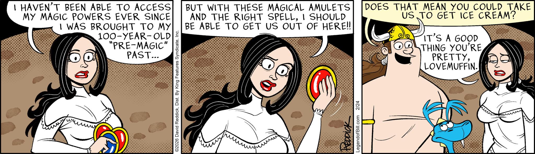 Humour OCR: I HAVEN'T BEEN ABLE TO ACCESS MY MAGIC POWERS EVER SINCE I WAS BROUGHT TO MY 100-YEAR-OLD "PRE-MAGIC" PAST... ??? ©2026 David ReddickInc. BUT WITH THESE MAGICAL AMULETS AND THE RIGHT SPELLI SHOULD BE ABLE TO GET US OUT OF HERE!! DOES THAT MEAN YOU COULD TAKE US TO GET ICE CREAM? IT'S A GOOD THING YOU'RE PRETTYLOVEMUFFIN. REDDICK LegendofBill.com 2/24 I HAVEN'T BEEN ABLE TO ACCESS MY MAGIC POWERS EVER SINCE I WAS BROUGHT TO MY 100 - YEAR - OLD " PRE - MAGIC " PAST ... ??? © 2026 David ReddickDist . By King Features SyndicateInc. BUT WITH THESE MAGICAL AMULETS AND THE RIGHT SPELLI SHOULD BE ABLE TO GET US OUT OF HERE !! DOES THAT MEAN YOU COULD TAKE US TO GET ICE CREAM ? IT'S A GOOD THING YOU'RE PRETTYLOVEMUFFIN . REDDICK LegendofBill.com 2/24
