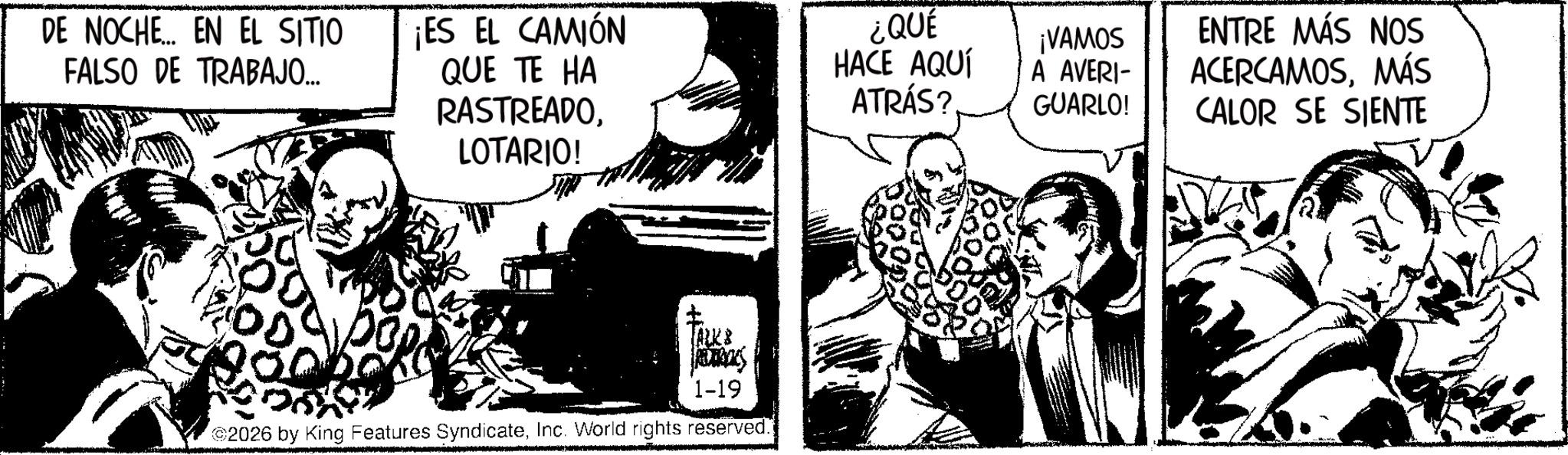 Publication Faces (1) OCR: DE NOCHE EN EL SITIO FALSO DE TRABAJO... ¡ES EL CAMIÓN QUE TE HA RASTREADOLOTARIO! ¿QUÉ HACE AQUÍ ATRÁS? ¡VAMOS A AVERI- GUARLO! ENTRE MÁS NOS ACERCAMOSMÁS CALOR SE SIENTE ? TALKS 1-19 2026 by King Features SyndicateInc. World rights reserved. DE NOCHE EN EL SITIO FALSO DE TRABAJO ... ¡ ES EL CAMIÓN QUE TE HA RASTREADOLOTARIO ! ¿ QUÉ HACE AQUÍ ATRÁS ? ¡ VAMOS A AVERI- GUARLO ! ENTRE MÁS NOS ACERCAMOSMÁS CALOR SE SIENTE ? TALKS 1-19 2026 by King Features SyndicateInc. World rights reserved .