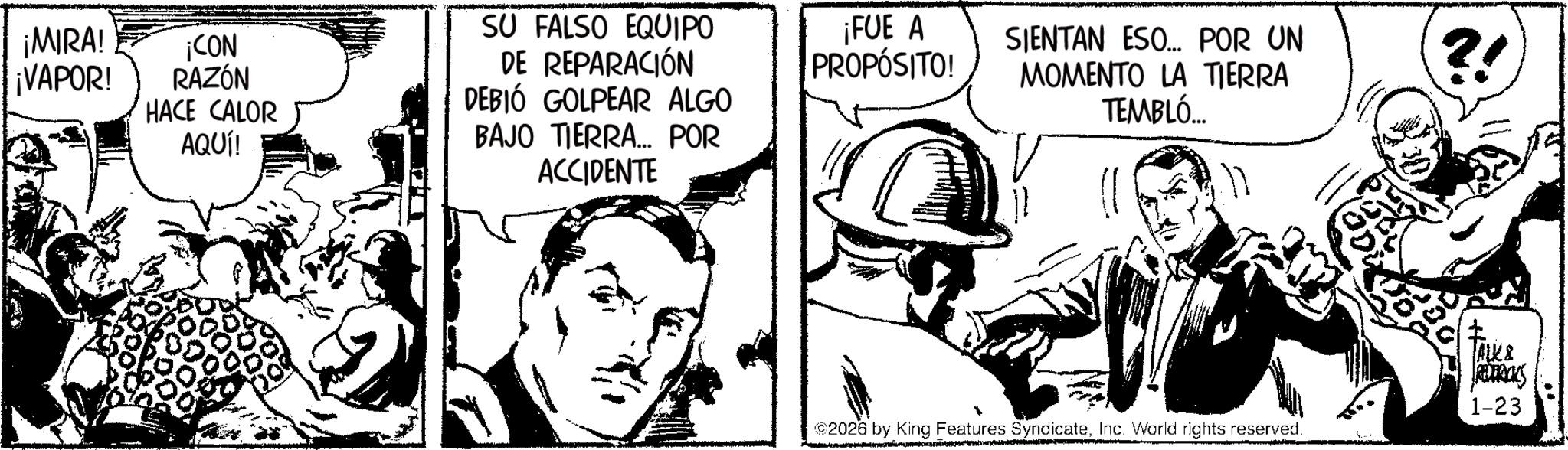 Comic book OCR: ¡MIRA! ¡VAPOR! ¡CON RAZÓN HACE CALOR AQUÍ! SU FALSO EQUIPO DE REPARACIÓN DEBIÓ GOLPEAR ALGO BAJO TIERRA... POR ACCIDENTE ¡FUE A PROPÓSITO! SIENTAN ESO... POR UN MOMENTO LA TIERRA TEMBLÓ... ?! 2026 by King Features SyndicateInc. World rights reserved. ALK & REDERICKS 1-23 ¡ MIRA ! ¡ VAPOR ! ¡ CON RAZÓN HACE CALOR AQUÍ ! SU FALSO EQUIPO DE REPARACIÓN DEBIÓ GOLPEAR ALGO BAJO TIERRA ... POR ACCIDENTE ¡ FUE A PROPÓSITO ! SIENTAN ESO ... POR UN MOMENTO LA TIERRA TEMBLÓ ... ? ! 2026 by King Features SyndicateInc. World rights reserved . ALK & REDERICKS 1-23