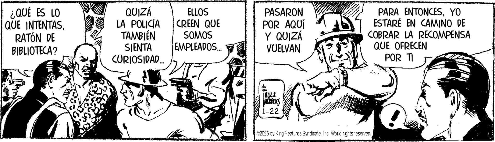 Fictional character OCR: ¿QUÉ ES LO QUE INTENTASRATÓN DE BIBLIOTECA? QUIZÁ LA POLICÍA TAMBIÉN ELLOS CREEN QUE SOMOS SIENTA CURIOSIDAD... EMPLEADOS... PASARON POR AQUÍ Y QUIZÁ VUELVAN PARA ENTONCESYO ESTARÉ EN CAMINO DE COBRAR LA RECOMPENSA QUE OFRECEN POR TI [ALLS RENAIS 1-22 2026 oy K ng Features SyndicateInc. World rights reserved. ¿ QUÉ ES LO QUE INTENTASRATÓN DE BIBLIOTECA ? QUIZÁ LA POLICÍA TAMBIÉN ELLOS CREEN QUE SOMOS SIENTA CURIOSIDAD ... EMPLEADOS ... PASARON POR AQUÍ Y QUIZÁ VUELVAN PARA ENTONCESYO ESTARÉ EN CAMINO DE COBRAR LA RECOMPENSA QUE OFRECEN POR TI [ ALLS RENAIS 1-22 2026 oy K ng Features SyndicateInc. World rights reserved .