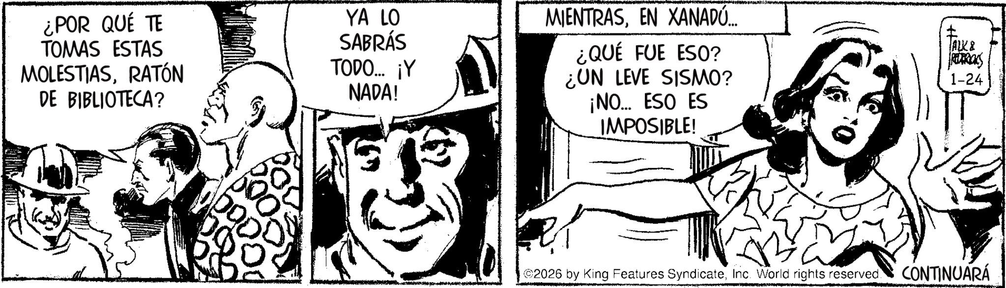 Comic book OCR: ¿POR QUÉ TE TOMAS ESTAS MOLESTIASRATÓN DE BIBLIOTECA? YA LO SABRÁS TODO... ¡Y NADA! MIENTRASEN XANADÚ... ¿QUÉ FUE ESO? ¿UN LEVE SISMO? ¡NO... ESO ES IMPOSIBLE! JALK& Rimacs 1-24 500 2026 by King Features SyndicateInc. World rights reserved. CONTINUARÁ ¿ POR QUÉ TE TOMAS ESTAS MOLESTIASRATÓN DE BIBLIOTECA ? YA LO SABRÁS TODO ... ¡ Y NADA ! MIENTRASEN XANADÚ ... ¿ QUÉ FUE ESO ? ¿ UN LEVE SISMO ? ¡ NO ... ESO ES IMPOSIBLE ! JALK & Rimacs 1-24 500 2026 by King Features SyndicateInc. World rights reserved . CONTINUARÁ