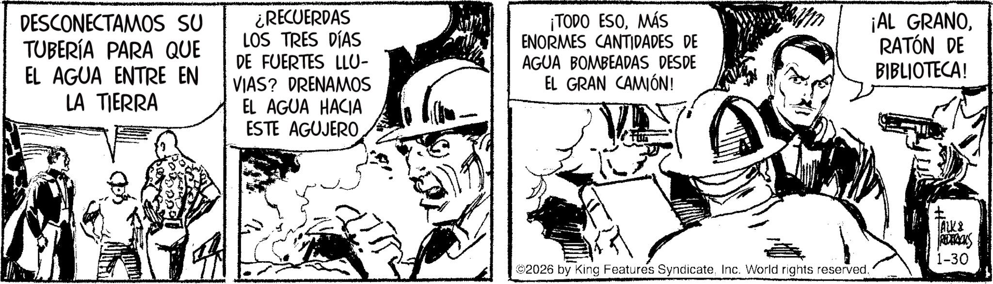 Fictional character OCR: DESCONECTAMOS SU TUBERÍA PARA QUE EL AGUA ENTRE EN LA TIERRA ¿RECUERDAS LOS TRES DÍAS DE FUERTES LLU- VIAS? DRENAMOS EL AGUA HACIA ESTE AGUJERO ¡TODO ESOMÁS ENORMES CANTIDADES DE AGUA BOMBEADAS DESDE EL GRAN CAMIÓN! ¡AL GRANORATÓN DE BIBLIOTECA! ALK& REDERICKS 1-30 ©2026 by King Features SyndicateInc. World rights reserved. DESCONECTAMOS SU TUBERÍA PARA QUE EL AGUA ENTRE EN LA TIERRA ¿ RECUERDAS LOS TRES DÍAS DE FUERTES LLU- VIAS ? DRENAMOS EL AGUA HACIA ESTE AGUJERO ¡ TODO ESOMÁS ENORMES CANTIDADES DE AGUA BOMBEADAS DESDE EL GRAN CAMIÓN ! ¡ AL GRANORATÓN DE BIBLIOTECA ! ALK & REDERICKS 1-30 © 2026 by King Features SyndicateInc. World rights reserved .
