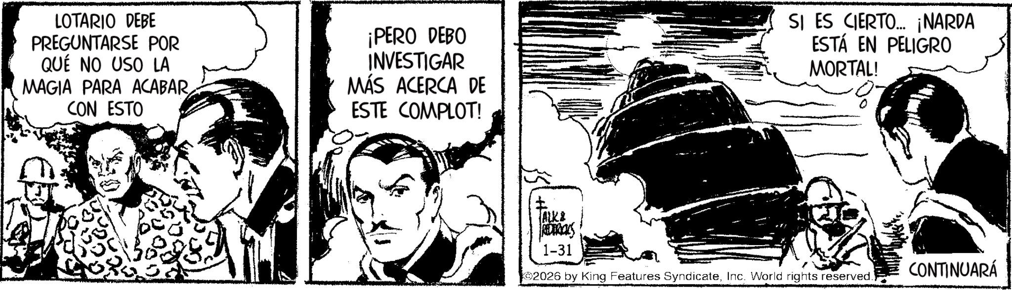 Fictional character OCR: LOTARIO DEBE PREGUNTARSE POR QUÉ NO USO LA MAGIA PARA ACABAR CON ESTO ¡PERO DEBO INVESTIGAR MÁS ACERCA DE ESTE COMPLOT! SI ES CIERTO... ¡NARDA ESTÁ EN PELIGRO MORTAL! ? ALK& REDERICKS 1-31 CONTINUARÁ 2026 by King Features SyndicateInc. World rights reserved. LOTARIO DEBE PREGUNTARSE POR QUÉ NO USO LA MAGIA PARA ACABAR CON ESTO ¡ PERO DEBO INVESTIGAR MÁS ACERCA DE ESTE COMPLOT ! SI ES CIERTO ... ¡ NARDA ESTÁ EN PELIGRO MORTAL ! ? ALK & REDERICKS 1-31 CONTINUARÁ 2026 by King Features SyndicateInc. World rights reserved .