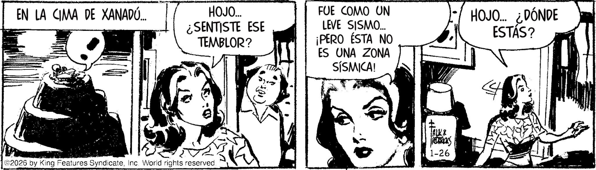 Fiction OCR: EN LA CIMA DE XANADÚ... HOJO... ¿SENTISTE ESE TEMBLOR? FUE COMO UN LEVE SISMO... ¡PERO ESTA NO ES UNA ZONA SÍSMICA! HOJO... ¿DÓNDE ESTÁS? 2026 by King Features SyndicateInc. World rights reserved. ALK & ROROOKS 1-26 EN LA CIMA DE XANADÚ ... HOJO ... ¿ SENTISTE ESE TEMBLOR ? FUE COMO UN LEVE SISMO ... ¡ PERO ESTA NO ES UNA ZONA SÍSMICA ! HOJO ... ¿ DÓNDE ESTÁS ? 2026 by King Features SyndicateInc. World rights reserved . ALK & ROROOKS 1-26
