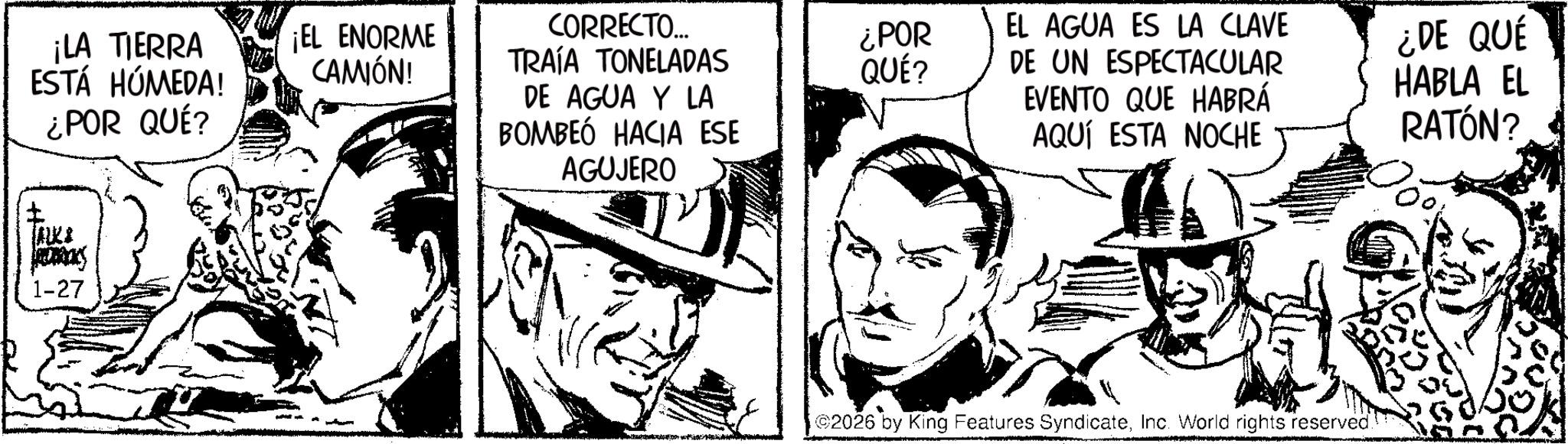 Fictional character OCR: ¡LA TIERRA ESTÁ HÚMEDA! ? ¿POR QUÉ? JALKA JEDRIKS 1-27 ¡EL ENORME CAMIÓN! CORRECTO... TRAÍA TONELADAS DE AGUA Y LA BOMBEÓ HACIA ESE AGUJERO ¿POR QUÉ? EL AGUA ES LA CLAVE DE UN ESPECTACULAR EVENTO QUE HABRÁ AQUÍ ESTA NOCHE 2026 by King Features SyndicateInc. World rights reserved. ¿DE QUÉ HABLA EL RATÓN? ¡ LA TIERRA ESTÁ HÚMEDA ! ? ¿ POR QUÉ ? JALKA JEDRIKS 1-27 ¡ EL ENORME CAMIÓN ! CORRECTO ... TRAÍA TONELADAS DE AGUA Y LA BOMBEÓ HACIA ESE AGUJERO ¿ POR QUÉ ? EL AGUA ES LA CLAVE DE UN ESPECTACULAR EVENTO QUE HABRÁ AQUÍ ESTA NOCHE 2026 by King Features SyndicateInc. World rights reserved . ¿ DE QUÉ HABLA EL RATÓN ?