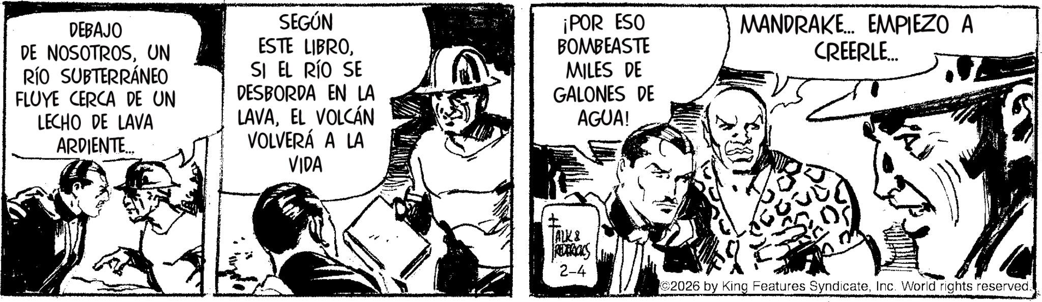 Comic book OCR: DEBAJO DE NOSOTROSUN RÍO SUBTERRÁNEO FLUYE CERCA DE UN LECHO DE LAVA ARDIENTE... SEGÚN ESTE LIBROSI EL RÍO SE DESBORDA EN LA LAVAEL VOLCÁN VOLVERÁ A LA VIDA ¡POR ESO BOMBEASTE MILES DE GALONES DE AGUA! MANDRAKE... EMPIEZO A CREERLE ALK & REDERICKS 2-4 ©2026 by King Features SyndicateInc. World rights reserved. DEBAJO DE NOSOTROSUN RÍO SUBTERRÁNEO FLUYE CERCA DE UN LECHO DE LAVA ARDIENTE ... SEGÚN ESTE LIBROSI EL RÍO SE DESBORDA EN LA LAVAEL VOLCÁN VOLVERÁ A LA VIDA ¡ POR ESO BOMBEASTE MILES DE GALONES DE AGUA ! MANDRAKE ... EMPIEZO A CREERLE ALK & REDERICKS 2-4 © 2026 by King Features SyndicateInc. World rights reserved .