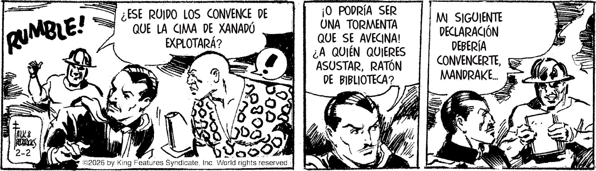 Fictional character OCR: RUMBLE! ¿ESE RUIDO LOS CONVENCE DE QUE LA CIMA DE XANADÚ EXPLOTARÁ? ¡O PODRÍA SER UNA TORMENTA QUE SE AVECINA! ¿A QUIEN QUIERES MI SIGUIENTE DECLARACIÓN DEBERÍA CONVENCERTERATÓN DE BIBLIOTECA? MANDRAKE... JAUK& RIDEBOOKS 2-2 ©2026 by King Features SyndicateInc. World rights reserved. RUMBLE ! ¿ ESE RUIDO LOS CONVENCE DE QUE LA CIMA DE XANADÚ EXPLOTARÁ ? ¡ O PODRÍA SER UNA TORMENTA QUE SE AVECINA ! ¿ A QUIEN QUIERES MI SIGUIENTE DECLARACIÓN DEBERÍA CONVENCERTERATÓN DE BIBLIOTECA ? MANDRAKE ... JAUK & RIDEBOOKS 2-2 © 2026 by King Features SyndicateInc. World rights reserved .