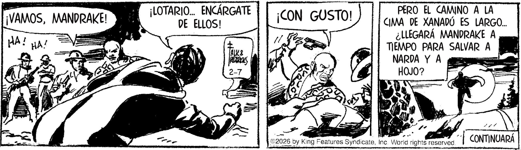 Publication OCR: ¡VAMOSMANDRAKE! ¡LOTARIO... ENCARGATE DE ELLOS! ¡CON GUSTO! HA! HA! ALKS PETROLS 2-7 PERO EL CAMINO A LA CIMA DE XANADÚ ES LARGO... ¿LLEGARÁ MANDRAKE A TIEMPO PARA SALVAR A NARDA Y A HOJO? 2026 by King Features SyndicateInc. World rights reserved. CONTINUARÁ ¡ VAMOSMANDRAKE ! ¡ LOTARIO ... ENCARGATE DE ELLOS ! ¡ CON GUSTO ! HA ! HA ! ALKS PETROLS 2-7 PERO EL CAMINO A LA CIMA DE XANADÚ ES LARGO ... ¿ LLEGARÁ MANDRAKE A TIEMPO PARA SALVAR A NARDA Y A HOJO ? 2026 by King Features SyndicateInc. World rights reserved . CONTINUARÁ