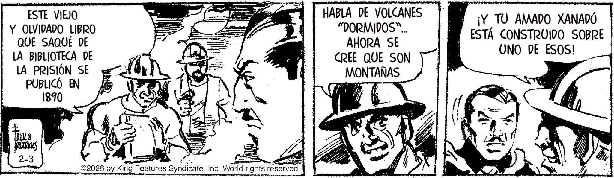 Comic book OCR: ESTE VIEJO Y OLVIDADO LIBRO QUE SAQUÉ DE LA BIBLIOTECA DE ? LA PRISIÓN SE PUBLICÓ EN TALK & REDERICKS 1890 2-3 ©2026 by King Features SyndicateInc. World rights reserved. HABLA DE VOLCANES "DORMIDOS". AHORA SE CREE QUE SON MONTAÑAS ¡Y TU AMADO XANADÚ ESTÁ CONSTRUIDO SOBRE UNO DE ESOS! ESTE VIEJO Y OLVIDADO LIBRO QUE SAQUÉ DE LA BIBLIOTECA DE ? LA PRISIÓN SE PUBLICÓ EN TALK & REDERICKS 1890 2-3 © 2026 by King Features SyndicateInc. World rights reserved . HABLA DE VOLCANES " DORMIDOS " . AHORA SE CREE QUE SON MONTAÑAS ¡ Y TU AMADO XANADÚ ESTÁ CONSTRUIDO SOBRE UNO DE ESOS !