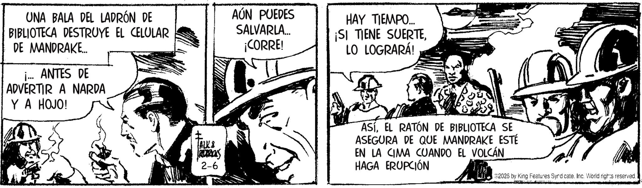 Fictional character OCR: UNA BALA DEL LADRÓN DE BIBLIOTECA DESTRUYE EL CELULAR DE MANDRAKE... j... ANTES DE ADVERTIR A NARDA Y A HOJO! AÚN PUEDES SALVARLA... ¡CORRE! HAY TIEMPO... ¡SI TIENE SUERTELO LOGRARÁ! ALK & ROTACKS 2-6 ASÍEL RATÓN DE BIBLIOTECA SE ASEGURA DE QUE MANDRAKE ESTÉ EN LA CIMA CUANDO EL VOLCÁN HAGA ERUPCIÓN 2026 by King Features Syrd cate. Inc. World rights reserved. UNA BALA DEL LADRÓN DE BIBLIOTECA DESTRUYE EL CELULAR DE MANDRAKE ... j ... ANTES DE ADVERTIR A NARDA Y A HOJO ! AÚN PUEDES SALVARLA ... ¡ CORRE ! HAY TIEMPO ... ¡ SI TIENE SUERTELO LOGRARÁ ! ALK & ROTACKS 2-6 ASÍEL RATÓN DE BIBLIOTECA SE ASEGURA DE QUE MANDRAKE ESTÉ EN LA CIMA CUANDO EL VOLCÁN HAGA ERUPCIÓN 2026 by King Features Syrd cate . Inc. World rights reserved .