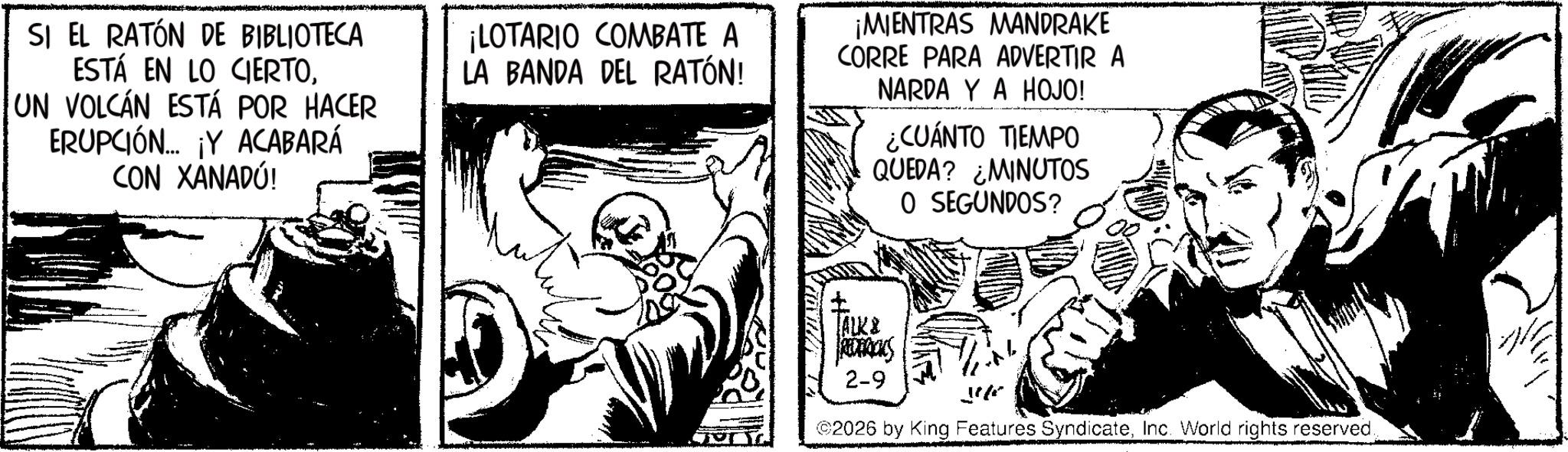 Gesture OCR: SI EL RATÓN DE BIBLIOTECA ESTÁ EN LO CIERTOUN VOLCÁN ESTÁ POR HACER ERUPCIÓN... ¡Y ACABARÁ CON XANADÚ! ¡LOTARIO COMBATE A LA BANDA DEL RATÓN! ¡MIENTRAS MANDRAKE CORRE PARA ADVERTIR A NARDA Y A HOJO! ¿CUÁNTO TIEMPO QUEDA? MINUTOS O SEGUNDOS? ? ALK & REDERICKS 2-9 ©2026 by King Features SyndicateInc. World rights reserved. SI EL RATÓN DE BIBLIOTECA ESTÁ EN LO CIERTOUN VOLCÁN ESTÁ POR HACER ERUPCIÓN ... ¡ Y ACABARÁ CON XANADÚ ! ¡ LOTARIO COMBATE A LA BANDA DEL RATÓN ! ¡ MIENTRAS MANDRAKE CORRE PARA ADVERTIR A NARDA Y A HOJO ! ¿ CUÁNTO TIEMPO QUEDA ? MINUTOS O SEGUNDOS ? ? ALK & REDERICKS 2-9 © 2026 by King Features SyndicateInc. World rights reserved .