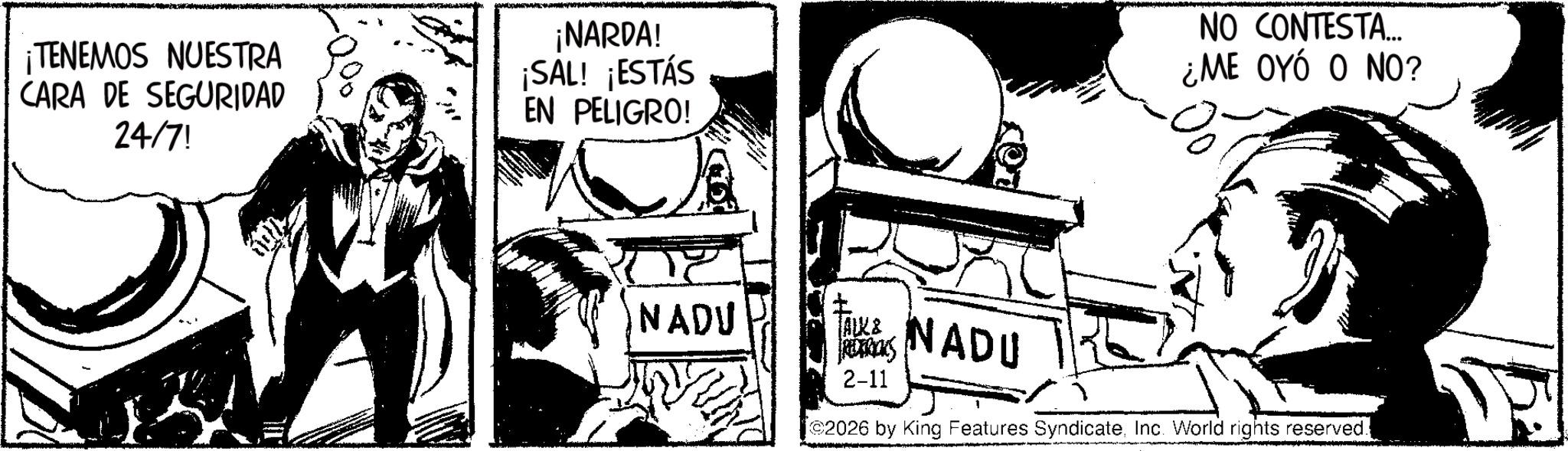 Comic book OCR: ¡TENEMOS NUESTRA CARA DE SEGURIDAD 24/7! ¡NARDA! ¡SAL! ¡ESTÁS EN PELIGRO! NADU NO CONTESTA... ¿ME OYÓ O NO? JAUK& REDERICKS 2-11 NADU 2026 by King Features SyndicateInc. World rights reserved. ¡ TENEMOS NUESTRA CARA DE SEGURIDAD 24/7 ! ¡ NARDA ! ¡ SAL ! ¡ ESTÁS EN PELIGRO ! NADU NO CONTESTA ... ¿ ME OYÓ O NO ? JAUK & REDERICKS 2-11 NADU 2026 by King Features SyndicateInc. World rights reserved .