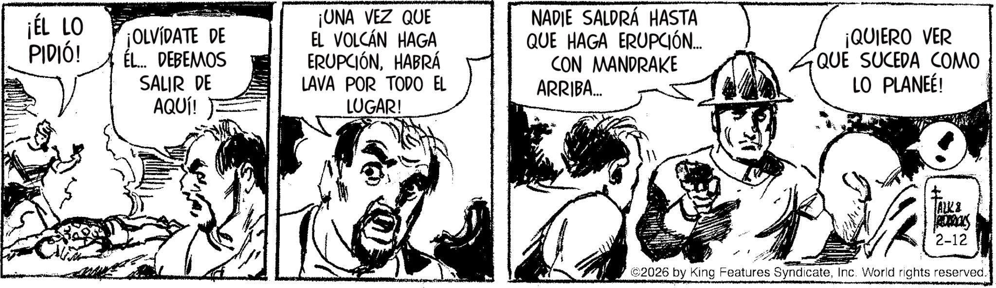 Fictional character OCR: ¡ÉL LO PIDIÓ! ¡OLVÍDATE DE ÉL... DEBEMOS SALIR DE AQUÍ! ¡UNA VEZ QUE EL VOLCÁN HAGA ERUPCIÓNHABRÁ LAVA POR TODO EL LUGAR! NADIE SALDRÁ HASTA QUE HAGA ERUPCIÓN.... CON MANDRAKE ARRIBA... ¡QUIERO VER QUE SUCEDA COMO LO PLANEÉ! ? FALK & 2-12 2026 by King Features SyndicateInc. World rights reserved. ¡ ÉL LO PIDIÓ ! ¡ OLVÍDATE DE ÉL ... DEBEMOS SALIR DE AQUÍ ! ¡ UNA VEZ QUE EL VOLCÁN HAGA ERUPCIÓNHABRÁ LAVA POR TODO EL LUGAR ! NADIE SALDRÁ HASTA QUE HAGA ERUPCIÓN .... CON MANDRAKE ARRIBA ... ¡ QUIERO VER QUE SUCEDA COMO LO PLANEÉ ! ? FALK & 2-12 2026 by King Features SyndicateInc. World rights reserved .