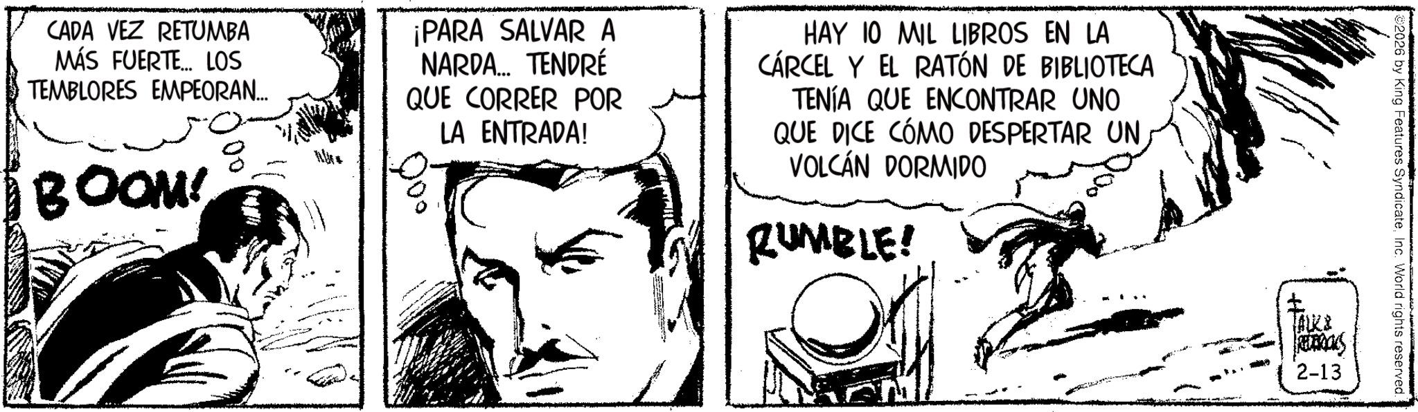 Publication OCR: CADA VEZ RETUMBA MÁS FUERTE... LOS TEMBLORES EMPEORAN... BOOM! € ¡PARA SALVAR A NARDA... TENDRÉ QUE CORRER POR LA ENTRADA! HAY 10 MIL LIBROS EN LA CÁRCEL Y EL RATÓN DE BIBLIOTECA TENÍA QUE ENCONTRAR UNO QUE DICE CÓMO DESPERTAR UN VOLCÁN DORMIDO RUMBLE! 2026 by King Features SyndicateInc. World rights reserved. ALKI RELEROCKS 2-13 CADA VEZ RETUMBA MÁS FUERTE ... LOS TEMBLORES EMPEORAN ... BOOM ! € ¡ PARA SALVAR A NARDA ... TENDRÉ QUE CORRER POR LA ENTRADA ! HAY 10 MIL LIBROS EN LA CÁRCEL Y EL RATÓN DE BIBLIOTECA TENÍA QUE ENCONTRAR UNO QUE DICE CÓMO DESPERTAR UN VOLCÁN DORMIDO RUMBLE ! 2026 by King Features SyndicateInc. World rights reserved . ALKI RELEROCKS 2-13