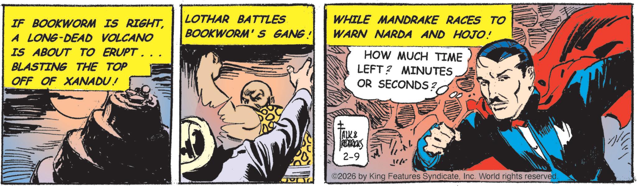Hearing OCR: IF BOOKWORM IS RIGHTA LONG-DEAD VOLCANO IS ABOUT TO ERUPT.. BLASTING THE TOP OFF OF XANADU! LOTHAR BATTLES BOOKWORM'S GANG! WHILE MANDRAKE RACES TO WARN NARDA AND HOJO! HOW MUCH TIME LEFT? MINUTES OR SECONDS? TALK & 2-9 ©2026 by King Features SyndicateInc. World rights reserved. IF BOOKWORM IS RIGHTA LONG - DEAD VOLCANO IS ABOUT TO ERUPT .. BLASTING THE TOP OFF OF XANADU ! LOTHAR BATTLES BOOKWORM'S GANG ! WHILE MANDRAKE RACES TO WARN NARDA AND HOJO ! HOW MUCH TIME LEFT ? MINUTES OR SECONDS ? TALK & 2-9 © 2026 by King Features SyndicateInc. World rights reserved .