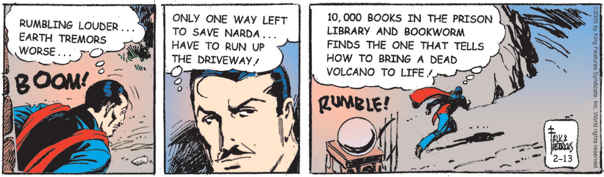 Animated cartoon OCR: RUMBLING LOUDER... EARTH TREMORS WORSE... BOOM! ONLY ONE WAY LEFT TO SAVE NARDA... HAVE TO RUN UP THE DRIVEWAY! 10000 BOOKS IN THE PRISON LIBRARY AND BOOKWORM FINDS THE ONE THAT TELLS HOW TO BRING A DEAD VOLCANO TO LIFE/ RUMBLE! ©2026 by King Features SyndicateInc. World rights reserved. ALK2 REDERICKS 2-13 RUMBLING LOUDER ... EARTH TREMORS WORSE ... BOOM ! ONLY ONE WAY LEFT TO SAVE NARDA ... HAVE TO RUN UP THE DRIVEWAY ! 10000 BOOKS IN THE PRISON LIBRARY AND BOOKWORM FINDS THE ONE THAT TELLS HOW TO BRING A DEAD VOLCANO TO LIFE / RUMBLE ! © 2026 by King Features SyndicateInc. World rights reserved . ALK2 REDERICKS 2-13