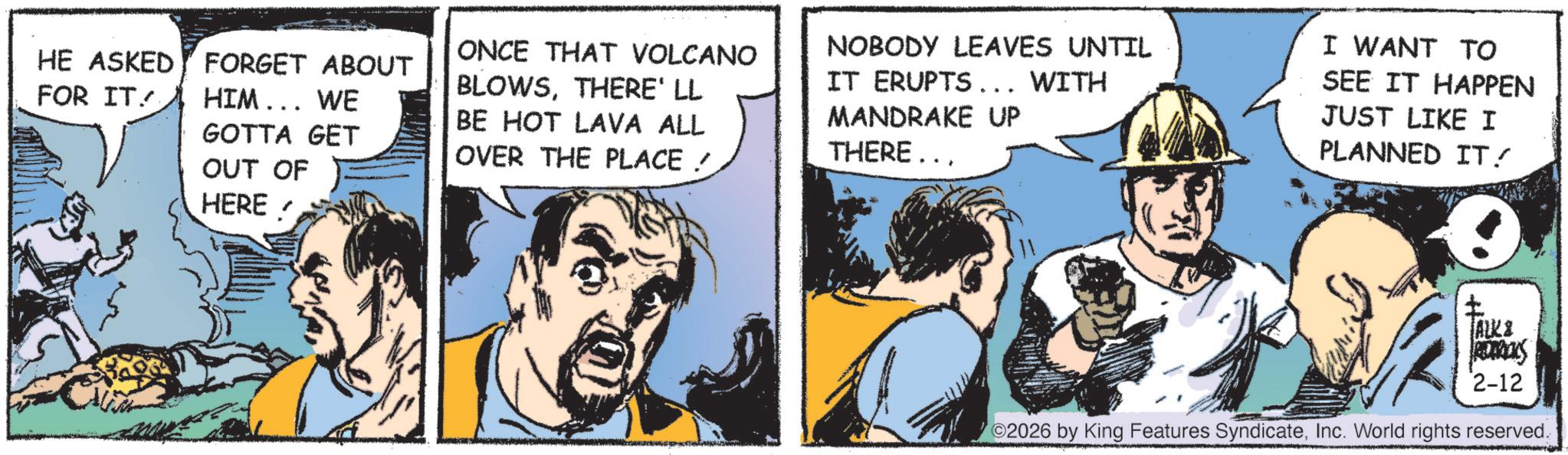Animated cartoon OCR: HE ASKED FOR IT FORGET ABOUT HIM... WE GOTTA GET OUT OF HERE ONCE THAT VOLCANO BLOWSTHERE' LL BE HOT LAVA ALL OVER THE PLACE / NOBODY LEAVES UNTIL IT ERUPTS... WITH MANDRAKE UP THERE... I WANT TO SEE IT HAPPEN JUST LIKE I PLANNED IT! + ALK & ADIDAS 2-12 2026 by King Features SyndicateInc. World rights reserved. HE ASKED FOR IT FORGET ABOUT HIM ... WE GOTTA GET OUT OF HERE ONCE THAT VOLCANO BLOWSTHERE ' LL BE HOT LAVA ALL OVER THE PLACE / NOBODY LEAVES UNTIL IT ERUPTS ... WITH MANDRAKE UP THERE ... I WANT TO SEE IT HAPPEN JUST LIKE I PLANNED IT ! + ALK & ADIDAS 2-12 2026 by King Features SyndicateInc. World rights reserved .