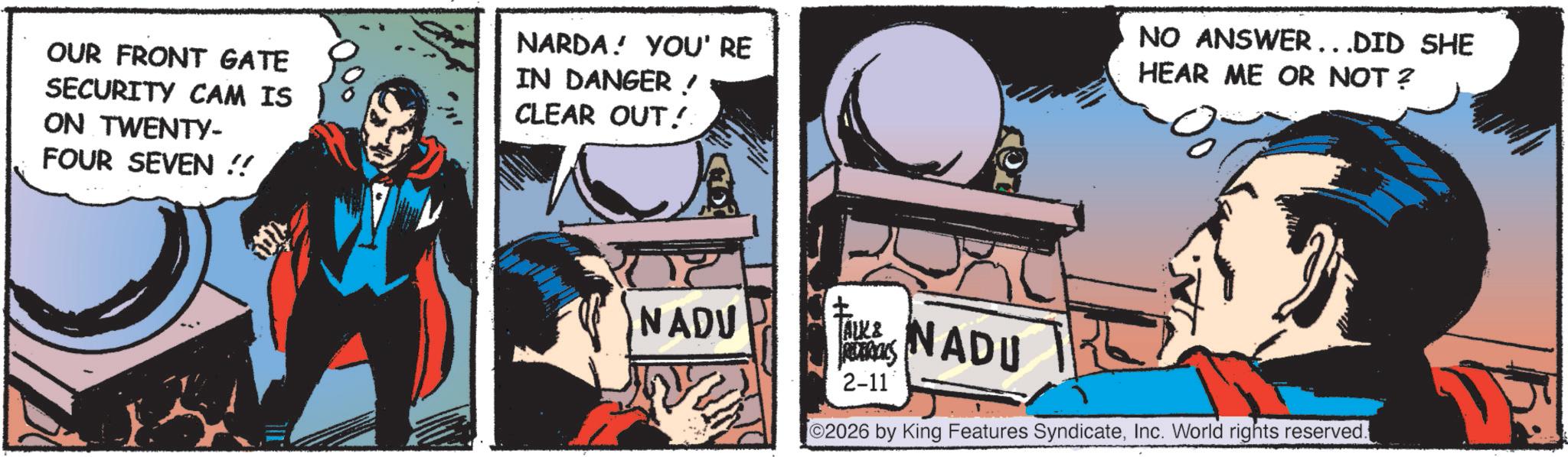 Hero OCR: OUR FRONT GATE SECURITY CAM IS ON TWENTY- FOUR SEVEN!! NARDA!YOU' RE IN DANGER! CLEAR OUT! NO ANSWER...DID SHE HEAR ME OR NOT? NADU TAUKS ALK & RETRIALS 2-11 NADU [©2026 by King Features SyndicateInc. World rights reserved. OUR FRONT GATE SECURITY CAM IS ON TWENTY- FOUR SEVEN !! NARDA ! YOU ' RE IN DANGER ! CLEAR OUT ! NO ANSWER ... DID SHE HEAR ME OR NOT ? NADU TAUKS ALK & RETRIALS 2-11 NADU [ © 2026 by King Features SyndicateInc. World rights reserved .