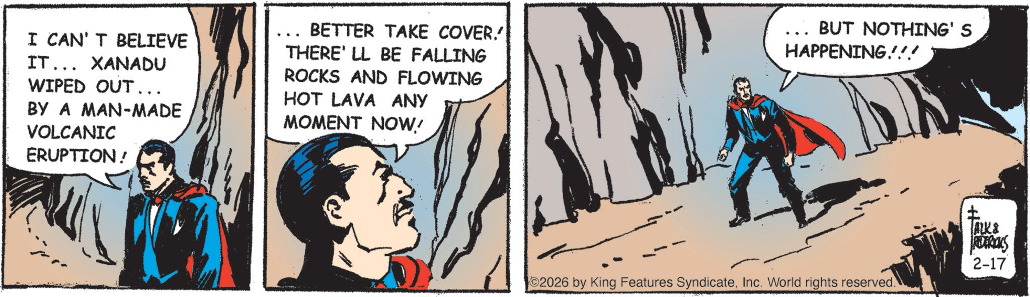Superman OCR: I CAN'T BELIEVE IT... XANADU WIPED OUT... BY A MAN-MADE VOLCANIC ERUPTION! ... BETTER TAKE COVER.' THERE'LL BE FALLING ROCKS AND FLOWING HOT LAVA ANY MOMENT NOW! _ BUT NOTHING' S HAPPENING!!! 2026 by King Features SyndicateInc. World rights reserved. ALK & REDERICKS 2-17 I CAN'T BELIEVE IT ... XANADU WIPED OUT ... BY A MAN - MADE VOLCANIC ERUPTION ! ... BETTER TAKE COVER . ' THERE'LL BE FALLING ROCKS AND FLOWING HOT LAVA ANY MOMENT NOW ! _ BUT NOTHING ' S HAPPENING !!! 2026 by King Features SyndicateInc. World rights reserved . ALK & REDERICKS 2-17