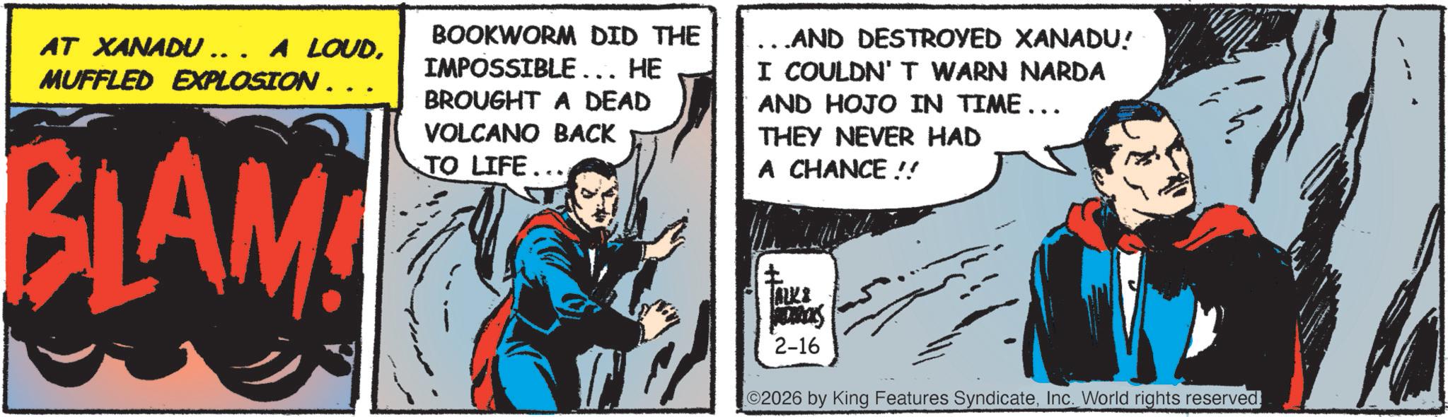 Animated cartoon OCR: AT XANADU... A LOUD. MUFFLED EXPLOSION .. BLAM! BOOKWORM DID THE IMPOSSIBLE... HE BROUGHT A DEAD VOLCANO BACK TO LIFE... _ AND DESTROYED XANADU! I COULDN'T WARN NARDA AND HOJO IN TIME... THEY NEVER HAD A CHANCE!! ? ALK& mas 2-16 02026 by King Features SyndicateInc. World rights reserved. AT XANADU ... A LOUD . MUFFLED EXPLOSION .. BLAM ! BOOKWORM DID THE IMPOSSIBLE ... HE BROUGHT A DEAD VOLCANO BACK TO LIFE ... _ AND DESTROYED XANADU ! I COULDN'T WARN NARDA AND HOJO IN TIME ... THEY NEVER HAD A CHANCE !! ? ALK & mas 2-16 02026 by King Features SyndicateInc. World rights reserved .