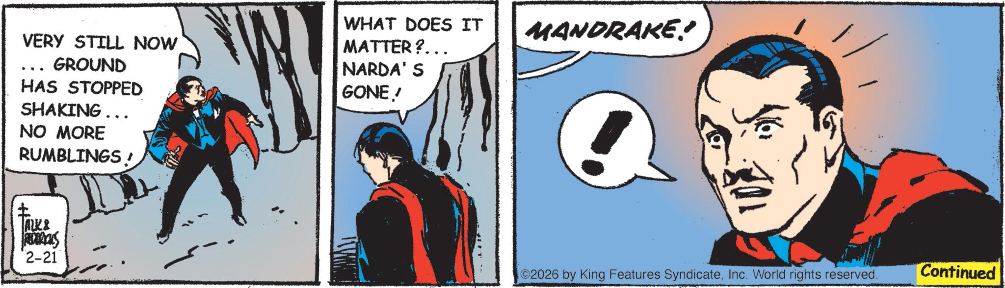 Hero OCR: VERY STILL NOW GROUND HAS STOPPED SHAKING... NO MORE RUMBLINGS! ? TALK& ROCKS 2-21 WHAT DOES IT MATTER?... NARDA'S GONE! MANDRAKE? 02026 by King Features SyndicateInc. World rights reserved. Continued VERY STILL NOW GROUND HAS STOPPED SHAKING ... NO MORE RUMBLINGS ! ? TALK & ROCKS 2-21 WHAT DOES IT MATTER ? ... NARDA'S GONE ! MANDRAKE ? 02026 by King Features SyndicateInc. World rights reserved . Continued