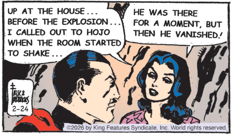 Publication OCR: UP AT THE HOUSE….. BEFORE THE EXPLOSION... I CALLED OUT TO HOJO WHEN THE ROOM STARTED TO SHAKE... HE WAS THERE FOR A MOMENTBUT THEN HE VANISHED! LALK & ROBROLS 2-24 ©2026 by King Features SyndicateInc. World rights reserved. UP AT THE HOUSE … .. BEFORE THE EXPLOSION ... I CALLED OUT TO HOJO WHEN THE ROOM STARTED TO SHAKE ... HE WAS THERE FOR A MOMENTBUT THEN HE VANISHED ! LALK & ROBROLS 2-24 © 2026 by King Features SyndicateInc. World rights reserved .