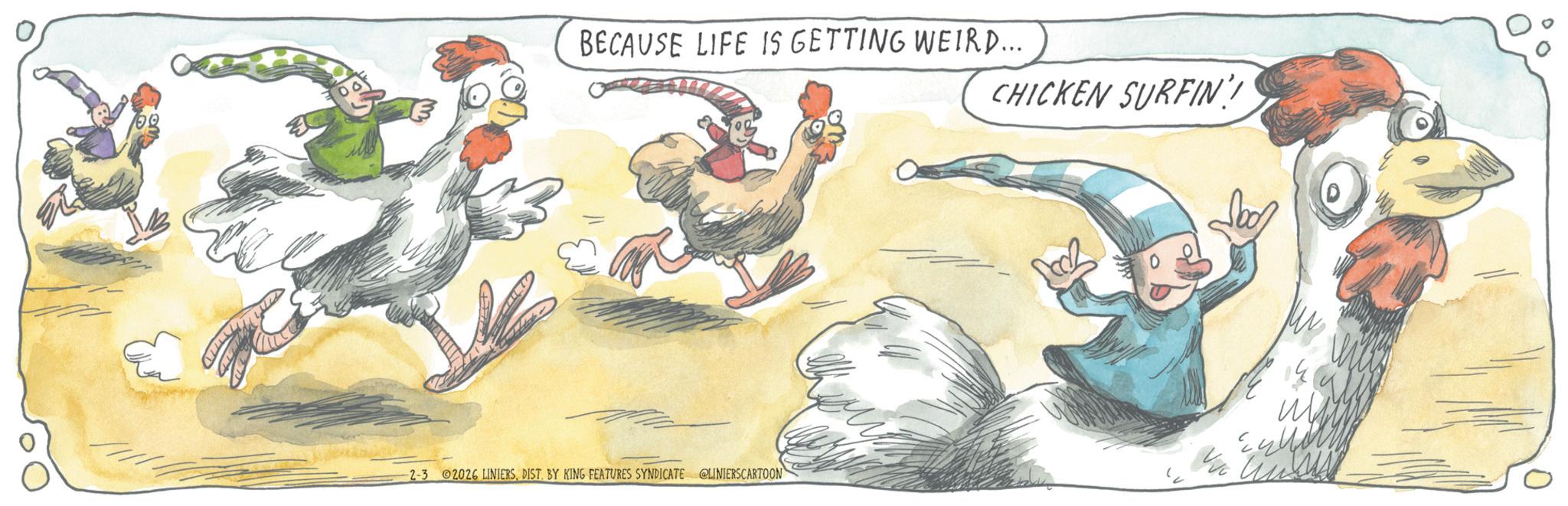 Fiction OCR: BECAUSE LIFE IS GETTING WEIRD... CHICKEN SURFIN 2-3 02026 LINIERSDIST. BY KING FEATURES SYNDICATE @LINIERSCARTOON BECAUSE LIFE IS GETTING WEIRD ... CHICKEN SURFIN 2-3 02026 LINIERSDIST . BY KING FEATURES SYNDICATE @LINIERSCARTOON