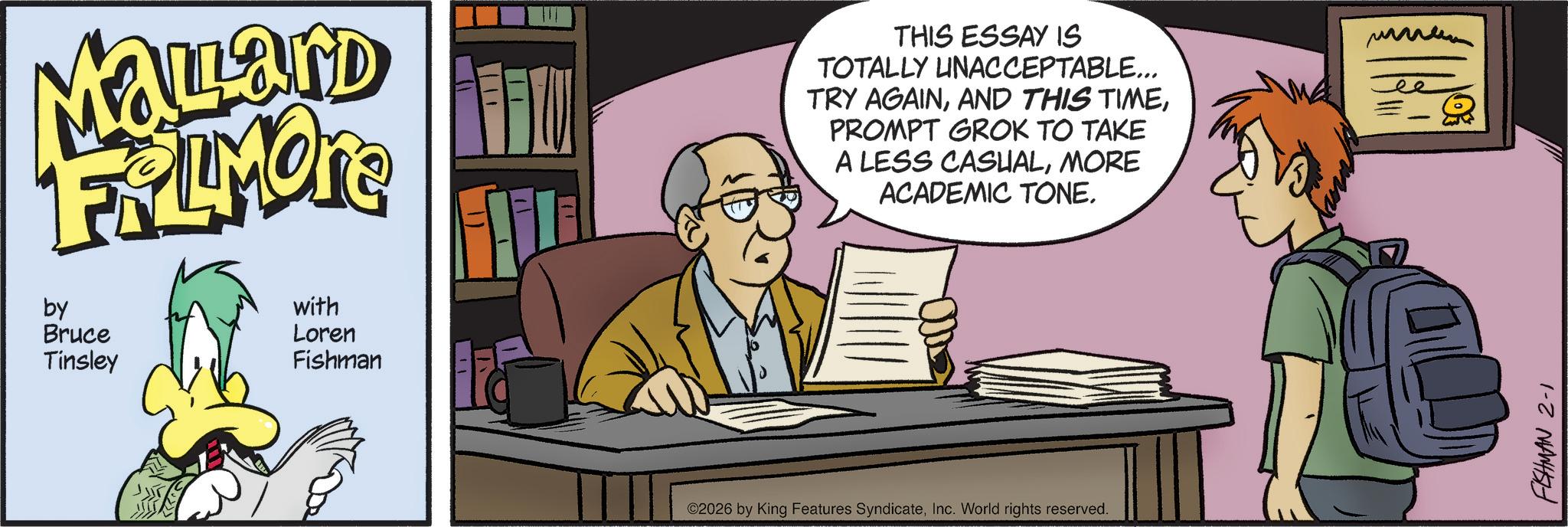 Publication OCR: Mallard FRAMONE by Bruce Tinsley with Loren Fishman THIS ESSAY IS TOTALLY UNACCEPTABLE... TRY AGAINPROMPT GROK TO TAKE A LESS CASUALMORE ACADEMIC TONE. ©2026 by King Features SyndicateInc. World rights reserved. ???? FISHMAN 2-1 Mallard FRAMONE by Bruce Tinsley with Loren Fishman THIS ESSAY IS TOTALLY UNACCEPTABLE ... TRY AGAINAND THIS TIMEPROMPT GROK TO TAKE A LESS CASUALMORE ACADEMIC TONE . © 2026 by King Features SyndicateInc. World rights reserved . ???? FISHMAN 2-1